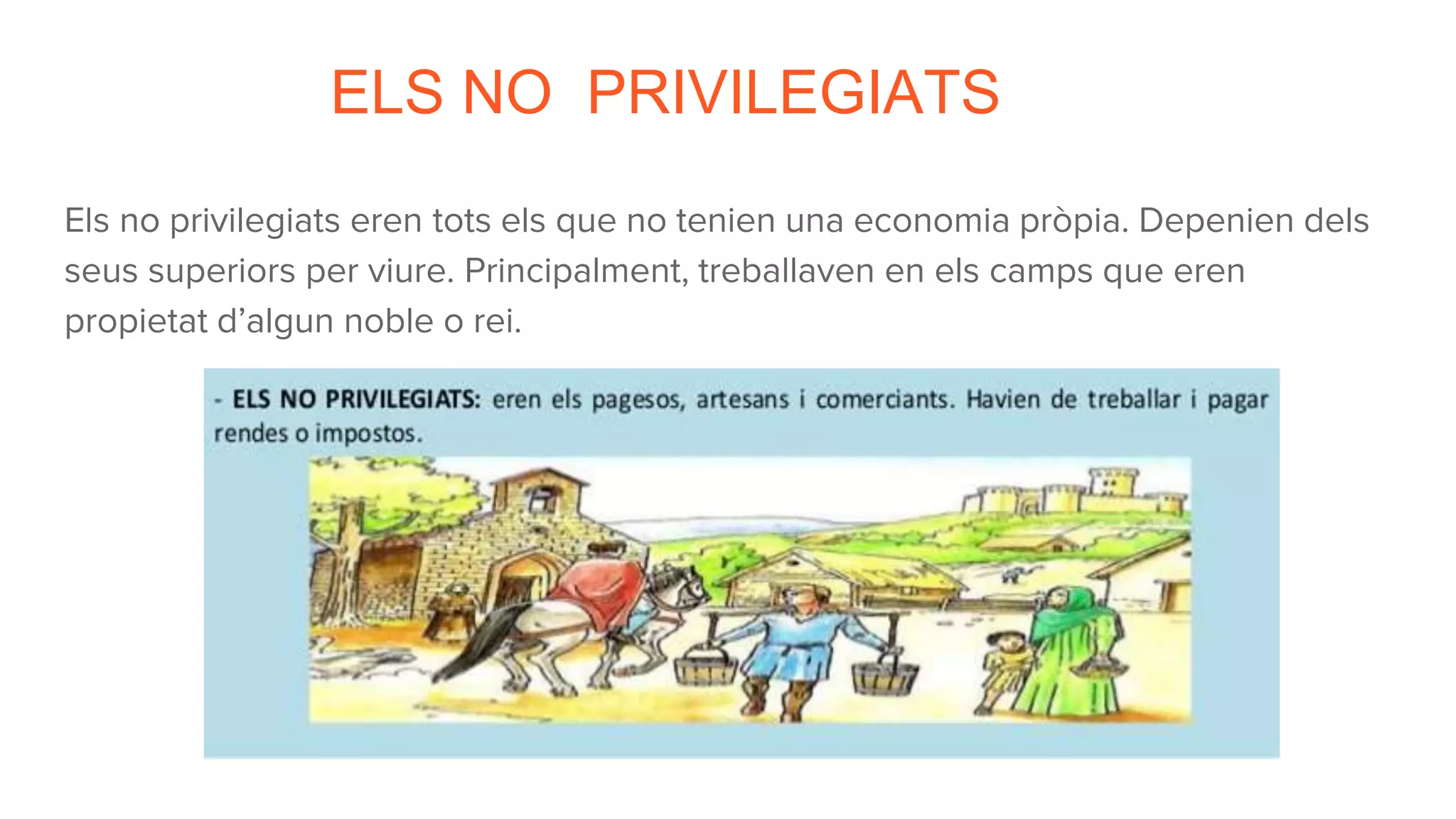 ELS NO PRIVILEGIATS
Els no privilegiats eren tots els que no tenien una economia pròpia. Depenien dels
seus superiors per viure. Principalment, treballaven en els camps que eren
propietat d’algun noble o rei.
 