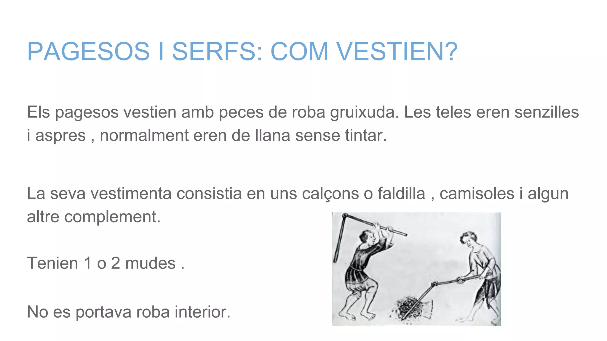 PAGESOS I SERFS: COM VESTIEN?
Els pagesos vestien amb peces de roba gruixuda. Les teles eren senzilles
i aspres , normalment eren de llana sense tintar.
La seva vestimenta consistia en uns calçons o faldilla , camisoles i algun
altre complement.
Tenien 1 o 2 mudes .
No es portava roba interior.
 