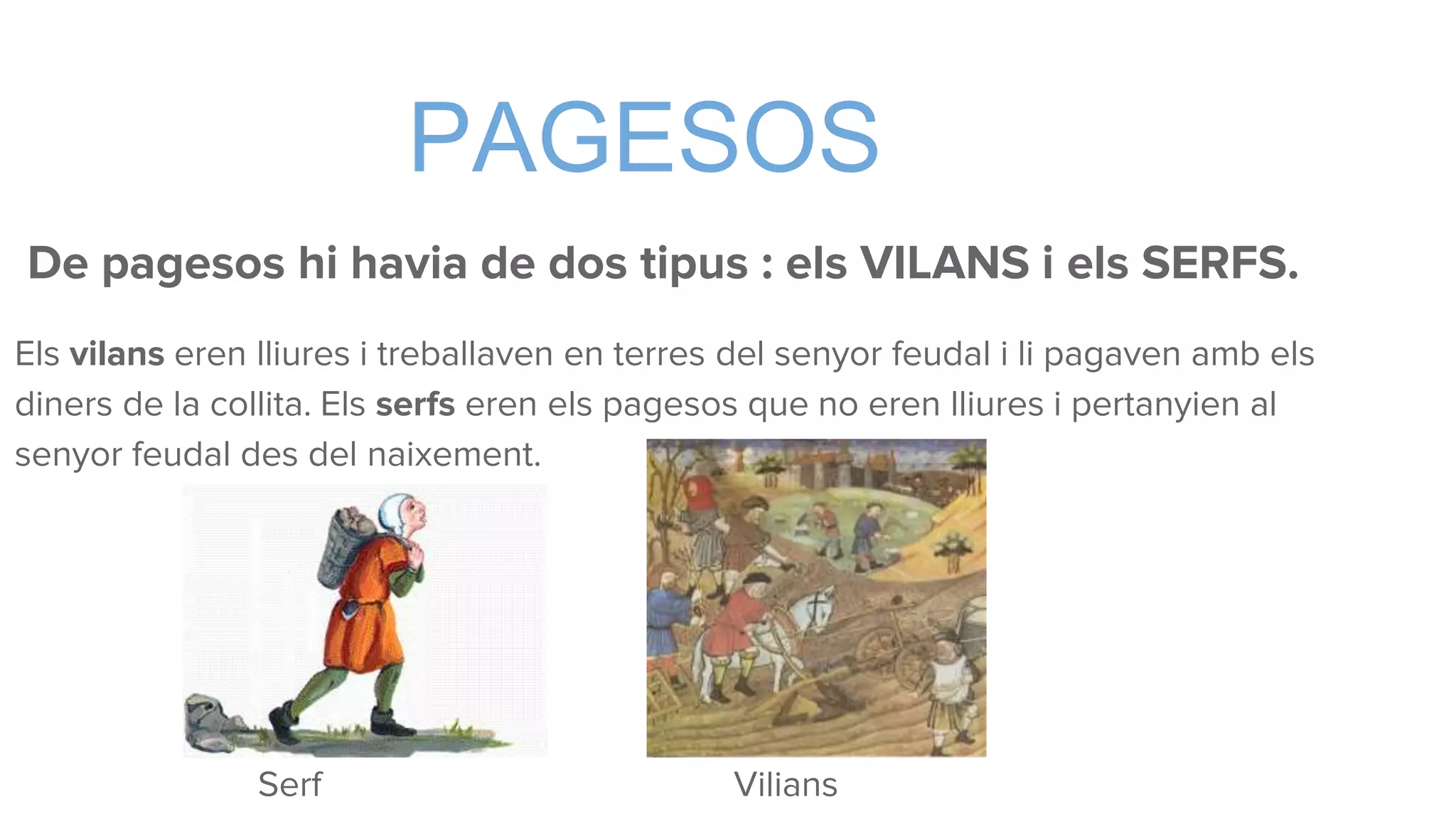 PAGESOS
De pagesos hi havia de dos tipus : els VILANS i els SERFS.
Els vilans eren lliures i treballaven en terres del senyor feudal i li pagaven amb els
diners de la collita. Els serfs eren els pagesos que no eren lliures i pertanyien al
senyor feudal des del naixement.
Serf Vilians
 