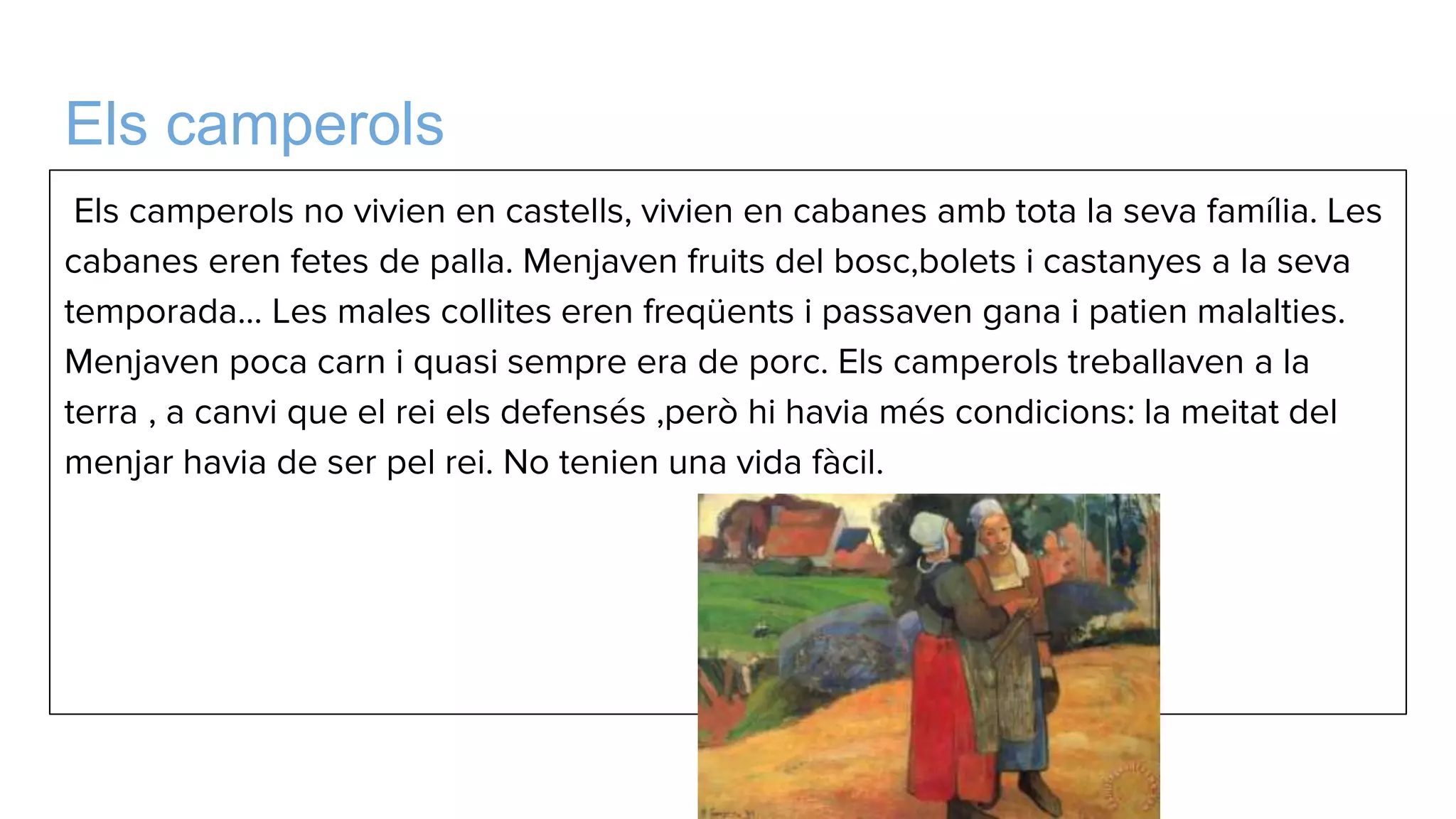Els camperols
Els camperols no vivien en castells, vivien en cabanes amb tota la seva família. Les
cabanes eren fetes de palla. Menjaven fruits del bosc,bolets i castanyes a la seva
temporada... Les males collites eren freqüents i passaven gana i patien malalties.
Menjaven poca carn i quasi sempre era de porc. Els camperols treballaven a la
terra , a canvi que el rei els defensés ,però hi havia més condicions: la meitat del
menjar havia de ser pel rei. No tenien una vida fàcil.
 