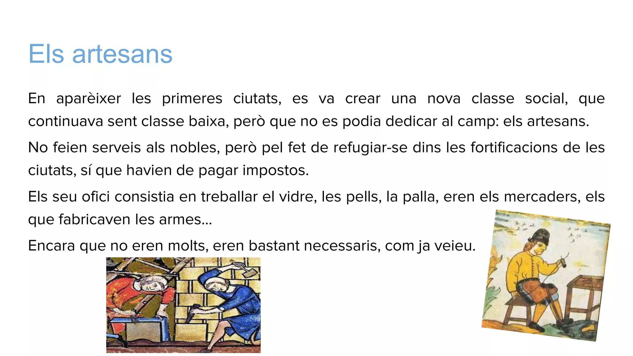 Els artesans
En aparèixer les primeres ciutats, es va crear una nova classe social, que
continuava sent classe baixa, però que no es podia dedicar al camp: els artesans.
No feien serveis als nobles, però pel fet de refugiar-se dins les fortificacions de les
ciutats, sí que havien de pagar impostos.
Els seu ofici consistia en treballar el vidre, les pells, la palla, eren els mercaders, els
que fabricaven les armes…
Encara que no eren molts, eren bastant necessaris, com ja veieu.
 