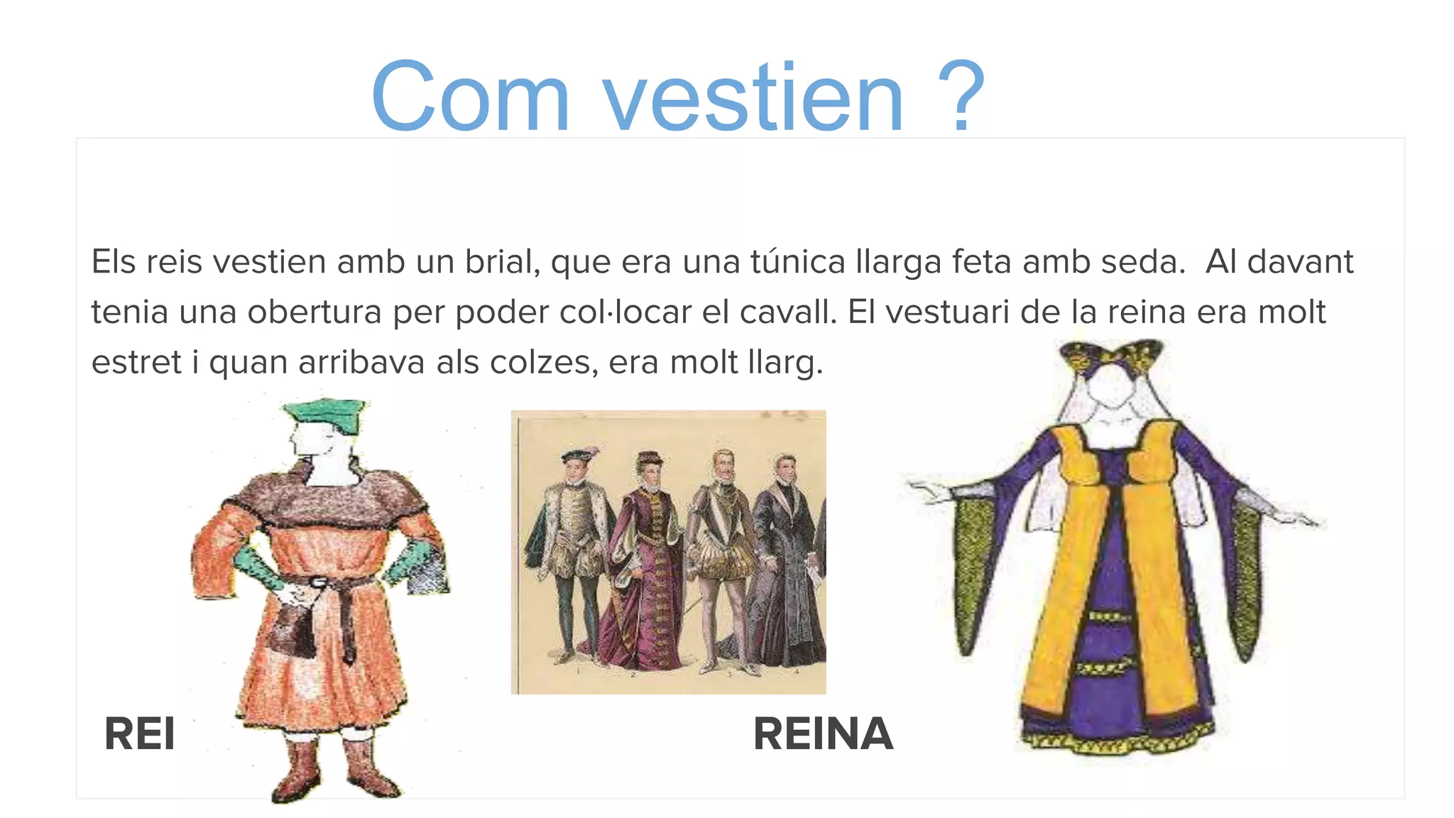 Com vestien ?
Els reis vestien amb un brial, que era una túnica llarga feta amb seda. Al davant
tenia una obertura per poder col·locar el cavall. El vestuari de la reina era molt
estret i quan arribava als colzes, era molt llarg.
REI REINA
 