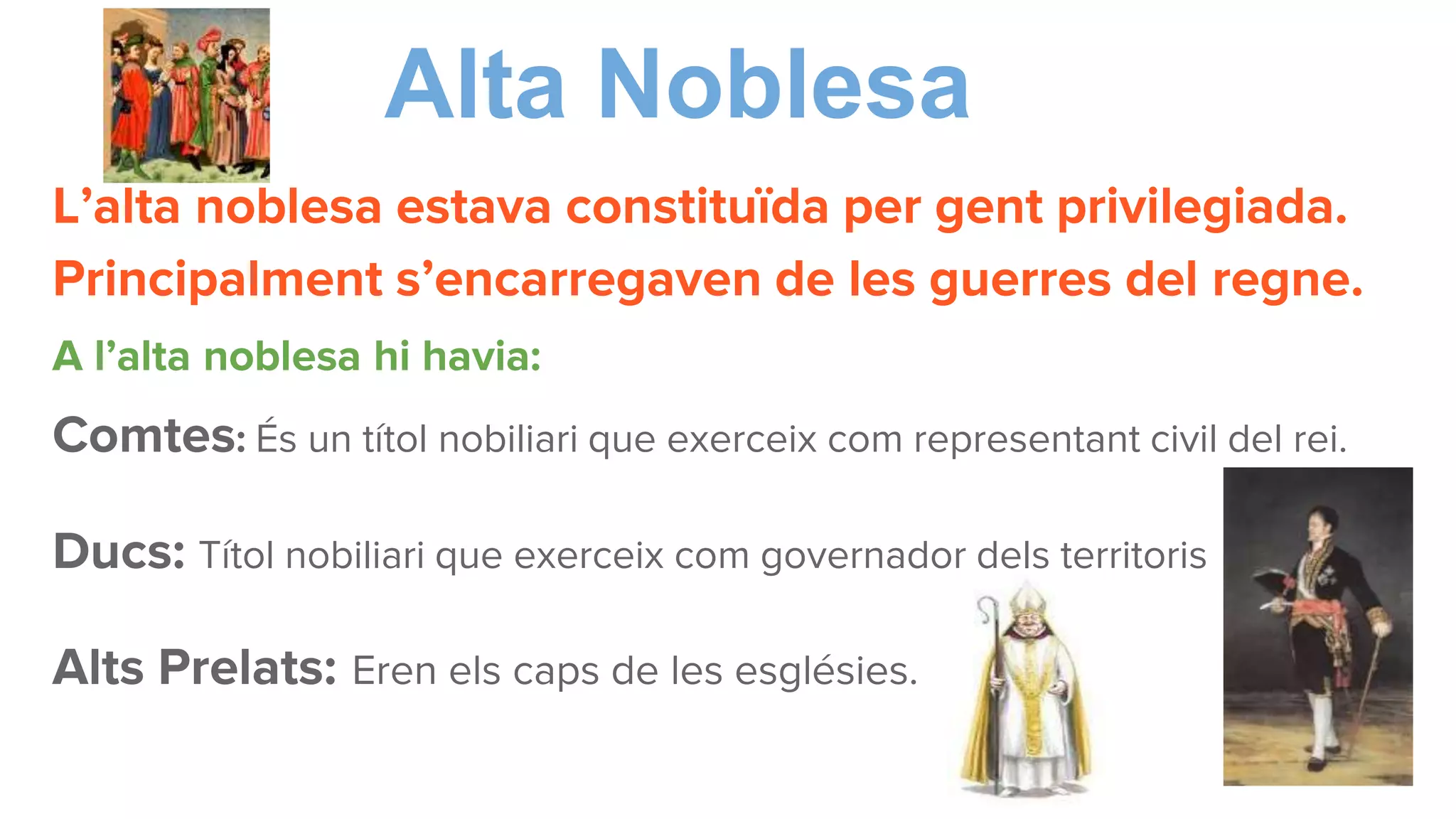 Alta Noblesa
L’alta noblesa estava constituïda per gent privilegiada.
Principalment s’encarregaven de les guerres del regne.
A l’alta noblesa hi havia:
Comtes: És un títol nobiliari que exerceix com representant civil del rei.
Ducs: Títol nobiliari que exerceix com governador dels territoris
Alts Prelats: Eren els caps de les esglésies.
 