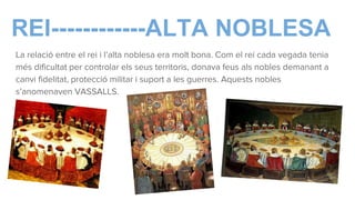 REI------------ALTA NOBLESA
La relació entre el rei i l’alta noblesa era molt bona. Com el rei cada vegada tenia
més dificultat per controlar els seus territoris, donava feus als nobles demanant a
canvi fidelitat, protecció militar i suport a les guerres. Aquests nobles
s’anomenaven VASSALLS.
 