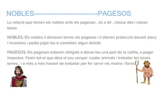 NOBLES----------------------------PAGESOS
La relació que tenien els nobles amb els pagesos , és a dir , classe alta i classe
baixa
NOBLES: Els nobles li donaven terres als pagesos i li oferien protecció davant atacs
i invasions i podia jutjar-los si cometien algun delicte
PAGESOS: Els pagesos estaven obligats a donar-los una part de la collita, a pagar
impostos. Feien tot el que deia el seu senyor: cuidar animals i treballar les seves
terres , i a més a més havien de treballar per fer servir els molins i forns.
 