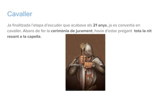 Cavaller
Ja finalitzada l’etapa d’escuder que acabava als 21 anys, ja es convertia en
cavaller. Abans de fer la cerimònia de jurament, havia d’estar pregant tota la nit
resant a la capella.
 