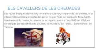 ELS CAVALLERS DE LES CREUADES
Les regles bàsiques del codi de la cavalleria van sorgir a partir de les croades, eren
intervencions militars organitzades per el rei o el Papa per conquerir Terra Santa.
Van haver-hi 8 croades, la primera es va organitzar entre l’any 1095 i el 1099, va
ser dirigida per Godofredo de Bouillon, Raimundo IV de Tolosa, i Bohemundo I de
Tarento.
 