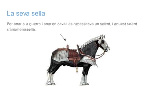 La seva sella
Per anar a la guerra i anar en cavall es necessitava un seient, i aquest seient
s’anomena sella.
 