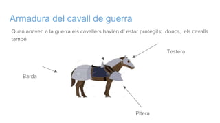 Armadura del cavall de guerra
Quan anaven a la guerra els cavallers havien d’ estar protegits; doncs, els cavalls
també.
Testera
Capizana
Barda
Pitera
 