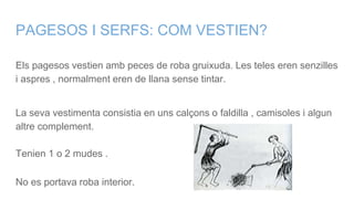 PAGESOS I SERFS: COM VESTIEN?
Els pagesos vestien amb peces de roba gruixuda. Les teles eren senzilles
i aspres , normalment eren de llana sense tintar.
La seva vestimenta consistia en uns calçons o faldilla , camisoles i algun
altre complement.
Tenien 1 o 2 mudes .
No es portava roba interior.
 