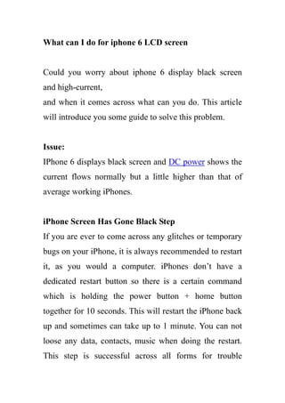 What can I do for iphone 6 LCD screen
Could you worry about iphone 6 display black screen
and high-current,
and when it comes across what can you do. This article
will introduce you some guide to solve this problem.
Issue:
IPhone 6 displays black screen and DC power shows the
current flows normally but a little higher than that of
average working iPhones.
iPhone Screen Has Gone Black Step
If you are ever to come across any glitches or temporary
bugs on your iPhone, it is always recommended to restart
it, as you would a computer. iPhones don’t have a
dedicated restart button so there is a certain command
which is holding the power button + home button
together for 10 seconds. This will restart the iPhone back
up and sometimes can take up to 1 minute. You can not
loose any data, contacts, music when doing the restart.
This step is successful across all forms for trouble
 
