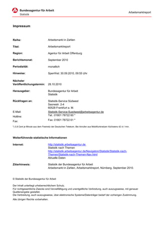 Arbeitsmarktreport




Impressum



Reihe:                             Arbeitsmarkt in Zahlen

Titel:                             Arbeitsmarktreport

Region:                            Agentur für Arbeit Offenburg

Berichtsmonat:                     September 2010

Periodizität:                      monatlich

Hinweise:                          Sperrfrist: 30.09.2010, 09:55 Uhr

Nächster
Veröffentlichungstermin:           28.10.2010

Herausgeber:                       Bundesagentur für Arbeit
                                   Statistik

Rückfragen an:                     Statistik-Service Südwest
                                   Saonestr. 2-4
                                   60528 Frankfurt a. M.
E-Mail:                            Statistik-Service-Suedwest@arbeitsagentur.de
Hotline:                           Tel.: 01801 78722 60 *

Fax:                               Fax: 01801 78722 61 *

*) 3,9 Cent je Minute aus dem Festnetz der Deutschen Telekom. Bei Anrufen aus Mobilfunknetzen höchstens 42 ct / min.




Weiterführende statistische Informationen

Internet:                          http://statistik.arbeitsagentur.de
                                   Statistik nach Themen
                                   http://statistik.arbeitsagentur.de/Navigation/Statistik/Statistik-nach-
                                   Themen/Statistik-nach-Themen-Nav.html
                                   Aktuelle Daten

Zitierhinweis:                     Statistik der Bundesagentur für Arbeit
                                   Arbeitsmarkt in Zahlen, Arbeitsmarktreport, Nürnberg, September 2010.



© Statistik der Bundesagentur für Arbeit

Der Inhalt unterliegt urheberrechtlichem Schutz.
Für nichtgewerbliche Zwecke sind Vervielfältigung und unentgeltliche Verbreitung, auch auszugsweise, mit genauer
Quellenangabe gestattet.
Die Verbreitung, auch auszugsweise, über elektronische Systeme/Datenträger bedarf der vorherigen Zustimmung.
Alle übrigen Rechte vorbehalten.
 
