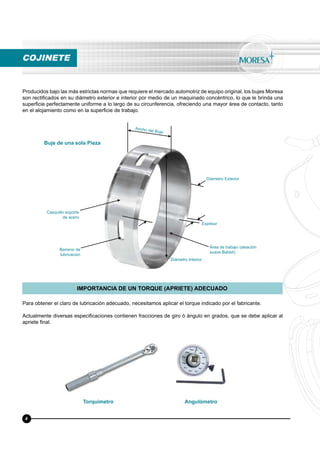 Producidos bajo las más estrictas normas que requiere el mercado automotriz de equipo original, los bujes Moresa
son rectiﬁcados en su diámetro exterior e interior por medio de un maquinado concéntrico, lo que le brinda una
superﬁcie perfectamente uniforme a lo largo de su circunferencia, ofreciendo una mayor área de contacto, tanto
en el alojamiento como en la superﬁcie de trabajo.
Para obtener el claro de lubricación adecuado, necesitamos aplicar el torque indicado por el fabricante.
Actualmente diversas especiﬁcaciones contienen fracciones de giro ó ángulo en grados, que se debe aplicar al
apriete ﬁnal.
IMPORTANCIA DE UN TORQUE (APRIETE) ADECUADO
Ancho del Buje
Diámetro Exterior
Diámetro Interior
Casquillo soporte
de acero
Buje de una sola Pieza
Torquímetro Angulómetro
Barreno de
lubricación
Área de trabajo (aleación
suave Babbit)
Espesor
COJINETE
4
 