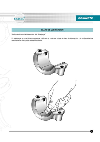 Veriﬁque el claro de lubricación con “Platigage”.
El plastigage es una ﬁbra compresible calibrada la cual nos indica el claro de lubricación y la uniformidad de
asentamiento del muñón sobre el cojinete.
CLARO DE LUBRICACION
COJINETE
5
 