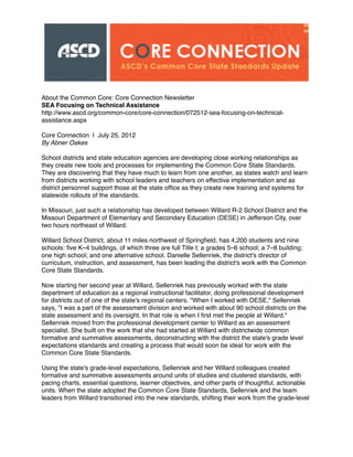 About the Common Core: Core Connection Newsletter
SEA Focusing on Technical Assistance
http://www.ascd.org/common-core/core-connection/072512-sea-focusing-on-technical-
assistance.aspx
Core Connection | July 25, 2012
By Abner Oakes
School districts and state education agencies are developing close working relationships as
they create new tools and processes for implementing the Common Core State Standards.
They are discovering that they have much to learn from one another, as states watch and learn
from districts working with school leaders and teachers on effective implementation and as
district personnel support those at the state ofﬁce as they create new training and systems for
statewide rollouts of the standards.
In Missouri, just such a relationship has developed between Willard R-2 School District and the
Missouri Department of Elementary and Secondary Education (DESE) in Jefferson City, over
two hours northeast of Willard.
Willard School District, about 11 miles northwest of Springﬁeld, has 4,200 students and nine
schools: ﬁve K–4 buildings, of which three are full Title I; a grades 5–6 school; a 7–8 building;
one high school; and one alternative school. Danielle Sellenriek, the district's director of
curriculum, instruction, and assessment, has been leading the district's work with the Common
Core State Standards.
Now starting her second year at Willard, Sellenriek has previously worked with the state
department of education as a regional instructional facilitator, doing professional development
for districts out of one of the state's regional centers. "When I worked with DESE," Sellenriek
says, "I was a part of the assessment division and worked with about 90 school districts on the
state assessment and its oversight. In that role is when I ﬁrst met the people at Willard."
Sellenriek moved from the professional development center to Willard as an assessment
specialist. She built on the work that she had started at Willard with districtwide common
formative and summative assessments, deconstructing with the district the state's grade level
expectations standards and creating a process that would soon be ideal for work with the
Common Core State Standards.
Using the state's grade-level expectations, Sellenriek and her Willard colleagues created
formative and summative assessments around units of studies and clustered standards, with
pacing charts, essential questions, learner objectives, and other parts of thoughtful, actionable
units. When the state adopted the Common Core State Standards, Sellenriek and the team
leaders from Willard transitioned into the new standards, shifting their work from the grade-level
 