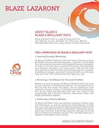 BLAZE LAZARONY
Blaze A Brilliant Path is a way of living with fire
and lighting up the darkness for Conscious Women
Entrepreneurs who have a big mission to serve the world.
THE 6 PRINCIPLES OF BLAZE A BRILLIANT PATH
1. Learning Strategic Marketing
At Blaze A Brilliant Path you will learn how to become a more
profitable and successful entrepreneur. Together, we will deep
dive into creating innovative and tangible business strategies,
in order for you to have a custom-fit business that optimizes
your essence, strengths, and unique vision. We will also take
your business to the next level, by creating programs, systems,
marketing strategies, and client attraction plans to ultimately
help you have a life and business that lights you up!
2. Becoming a Torchbearer for Financial Freedom
Money is a form of energy. At Blaze A Brilliant Path, you learn
to live a life full of financial abundance. You discover how to
flourish with less stress and worry, and to experience more
moments of peace and joy, in both your personal and business
life. As you align your business with your own innate sense
of gratitude and a positive vibration, abundance flows, and
bright possibilities appear.
3. Embracing a Positive Mindset
At Blaze A Brilliant Path, you will learn positive mindset tools
and techniques, as well as experience hypnotherapy, to help
you move past any stuck points, obstacles, as well as worrisome
thoughts and behaviors that could present themselves as you
grow your business. Embracing a positive attitude can bring
more constructive changes into your life, and help make you a
happier and brighter human being.
ABOUT BLAZE &
BLAZE A BRILLIANT PATH
MEDIA KIT ABOUT PAGE 1
 