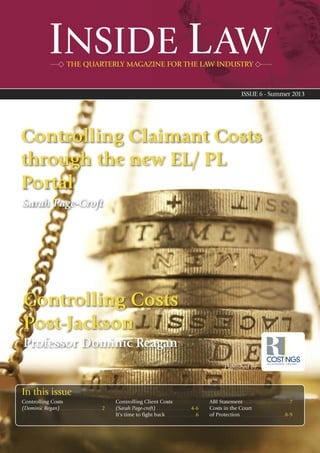 INSIDE LAW
ISSUE 6 - Summer 2013
THE QUARTERLY MAGAZINE FOR THE LAW INDUSTRY
Controlling Costs
(Dominic Regan) . . . . . . . . . . . . . . . . . . . . . . . . . . . . . .2
Controlling Client Costs
(Sarah Page-croft) . . . . . . . . . . . . . . . . . . . . . . . . .4-6
It’s time to fight back . . . . . . . . . . . . . . . . . . . . .6
ABI Statement . . . . . . . . . . . . . . . . . . . . . . . . . . . . . . . . .7
Costs in the Court
of Protection . . . . . . . . . . . . . . . . . . . . . . . . . . . . . . . .8-9
Published by:
Controlling Claimant Costs
through the new EL/ PL
Portal
In this issue
COSTINGSLAW COSTS DRAFTSMEN & CONSULTANTS
Controlling Costs
Post-Jackson
Professor Dominic Reagan
Sarah Page-Croft
 