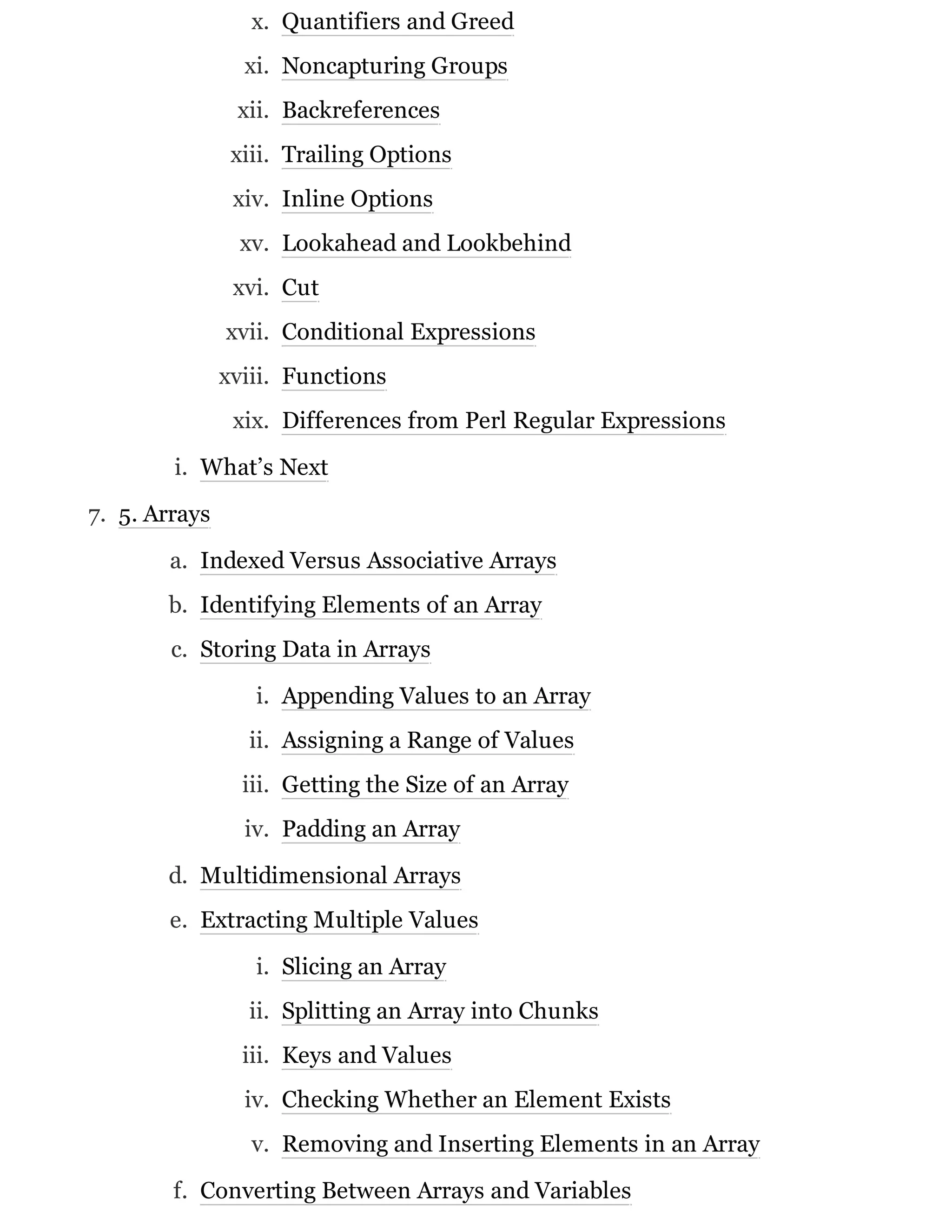 x. Quantifiers and Greed
xi. Noncapturing Groups
xii. Backreferences
xiii. Trailing Options
xiv. Inline Options
xv. Lookahead and Lookbehind
xvi. Cut
xvii. Conditional Expressions
xviii. Functions
xix. Differences from Perl Regular Expressions
i. What’s Next
7. 5. Arrays
a. Indexed Versus Associative Arrays
b. Identifying Elements of an Array
c. Storing Data in Arrays
i. Appending Values to an Array
ii. Assigning a Range of Values
iii. Getting the Size of an Array
iv. Padding an Array
d. Multidimensional Arrays
e. Extracting Multiple Values
i. Slicing an Array
ii. Splitting an Array into Chunks
iii. Keys and Values
iv. Checking Whether an Element Exists
v. Removing and Inserting Elements in an Array
f. Converting Between Arrays and Variables
 