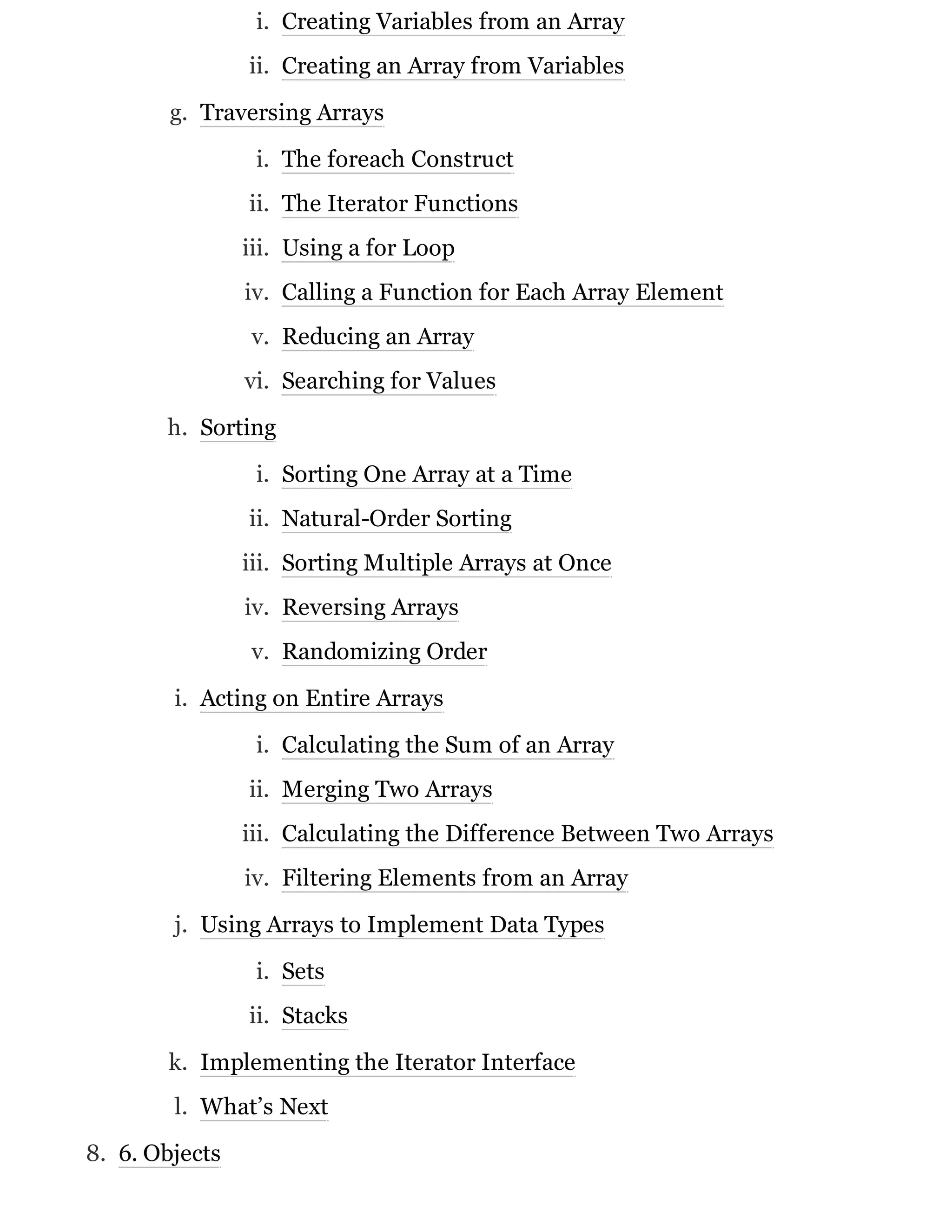 i. Creating Variables from an Array
ii. Creating an Array from Variables
g. Traversing Arrays
i. The foreach Construct
ii. The Iterator Functions
iii. Using a for Loop
iv. Calling a Function for Each Array Element
v. Reducing an Array
vi. Searching for Values
h. Sorting
i. Sorting One Array at a Time
ii. Natural-Order Sorting
iii. Sorting Multiple Arrays at Once
iv. Reversing Arrays
v. Randomizing Order
i. Acting on Entire Arrays
i. Calculating the Sum of an Array
ii. Merging Two Arrays
iii. Calculating the Difference Between Two Arrays
iv. Filtering Elements from an Array
j. Using Arrays to Implement Data Types
i. Sets
ii. Stacks
k. Implementing the Iterator Interface
l. What’s Next
8. 6. Objects
 