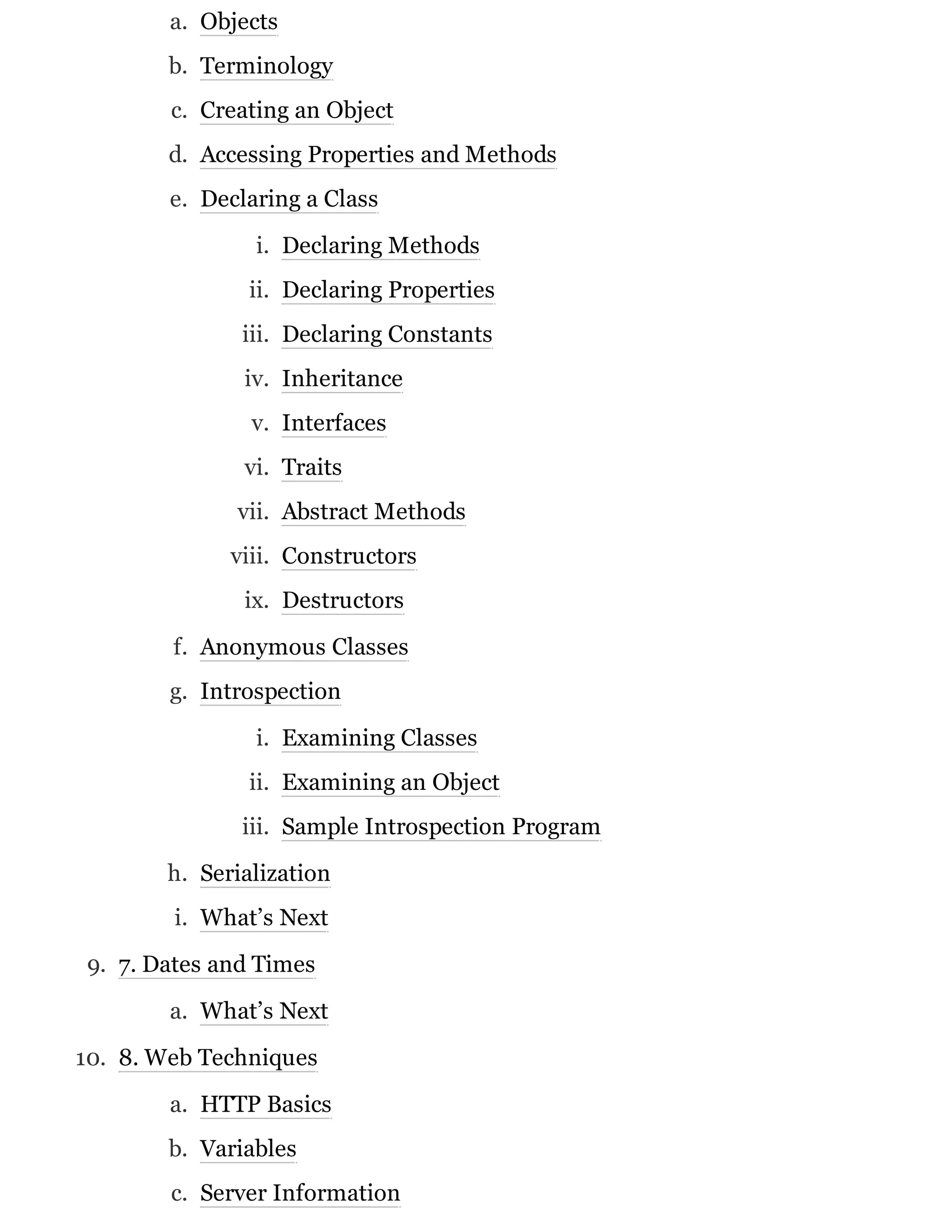a. Objects
b. Terminology
c. Creating an Object
d. Accessing Properties and Methods
e. Declaring a Class
i. Declaring Methods
ii. Declaring Properties
iii. Declaring Constants
iv. Inheritance
v. Interfaces
vi. Traits
vii. Abstract Methods
viii. Constructors
ix. Destructors
f. Anonymous Classes
g. Introspection
i. Examining Classes
ii. Examining an Object
iii. Sample Introspection Program
h. Serialization
i. What’s Next
9. 7. Dates and Times
a. What’s Next
10. 8. Web Techniques
a. HTTP Basics
b. Variables
c. Server Information
 