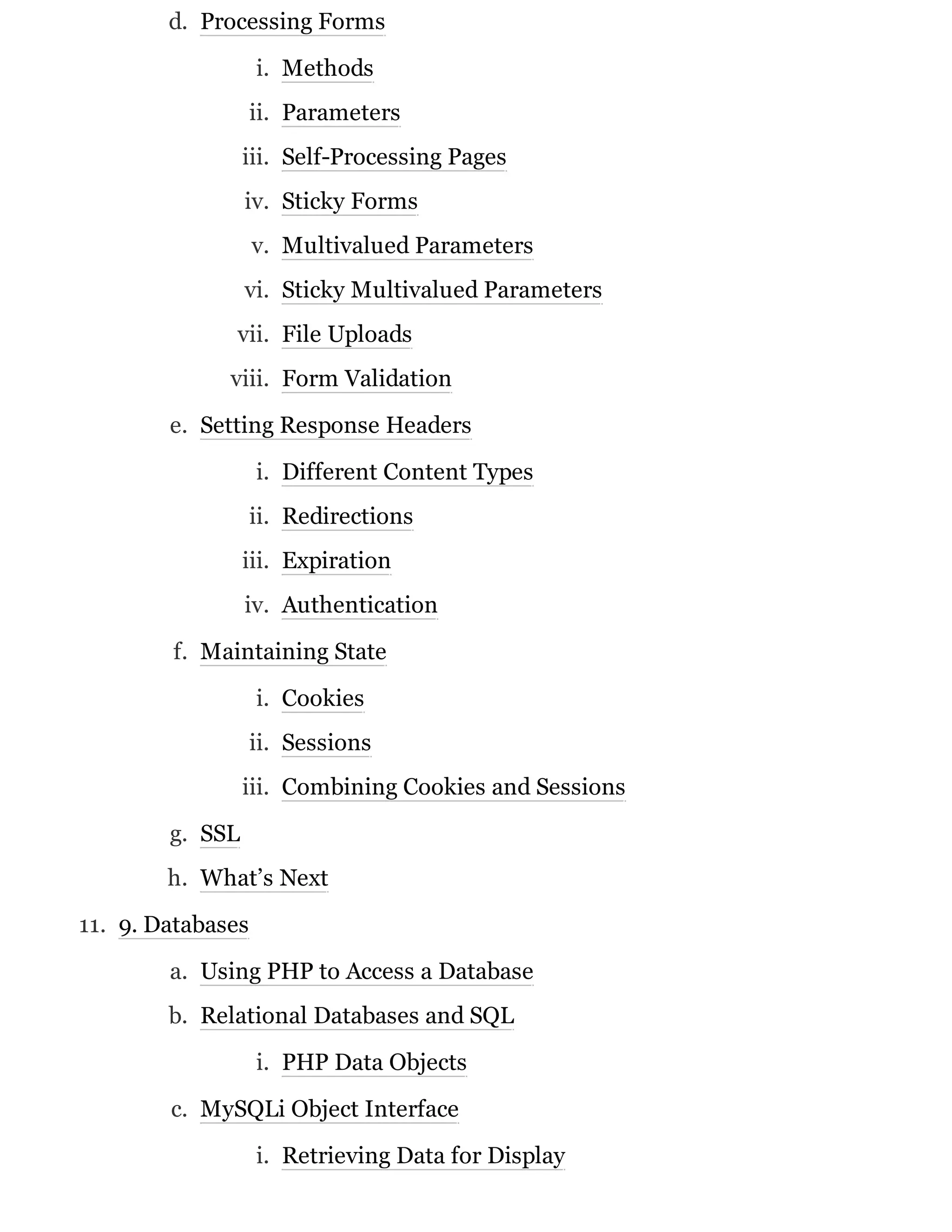 d. Processing Forms
i. Methods
ii. Parameters
iii. Self-Processing Pages
iv. Sticky Forms
v. Multivalued Parameters
vi. Sticky Multivalued Parameters
vii. File Uploads
viii. Form Validation
e. Setting Response Headers
i. Different Content Types
ii. Redirections
iii. Expiration
iv. Authentication
f. Maintaining State
i. Cookies
ii. Sessions
iii. Combining Cookies and Sessions
g. SSL
h. What’s Next
11. 9. Databases
a. Using PHP to Access a Database
b. Relational Databases and SQL
i. PHP Data Objects
c. MySQLi Object Interface
i. Retrieving Data for Display
 