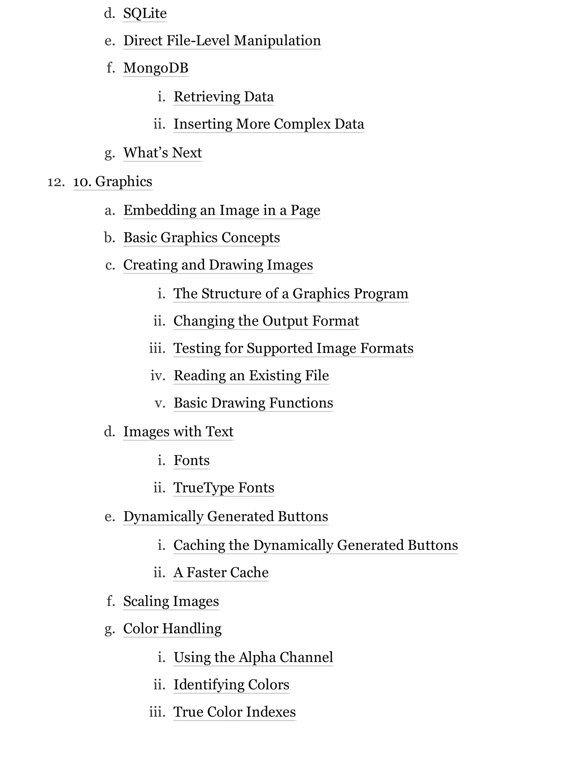 d. SQLite
e. Direct File-Level Manipulation
f. MongoDB
i. Retrieving Data
ii. Inserting More Complex Data
g. What’s Next
12. 10. Graphics
a. Embedding an Image in a Page
b. Basic Graphics Concepts
c. Creating and Drawing Images
i. The Structure of a Graphics Program
ii. Changing the Output Format
iii. Testing for Supported Image Formats
iv. Reading an Existing File
v. Basic Drawing Functions
d. Images with Text
i. Fonts
ii. TrueType Fonts
e. Dynamically Generated Buttons
i. Caching the Dynamically Generated Buttons
ii. A Faster Cache
f. Scaling Images
g. Color Handling
i. Using the Alpha Channel
ii. Identifying Colors
iii. True Color Indexes
 