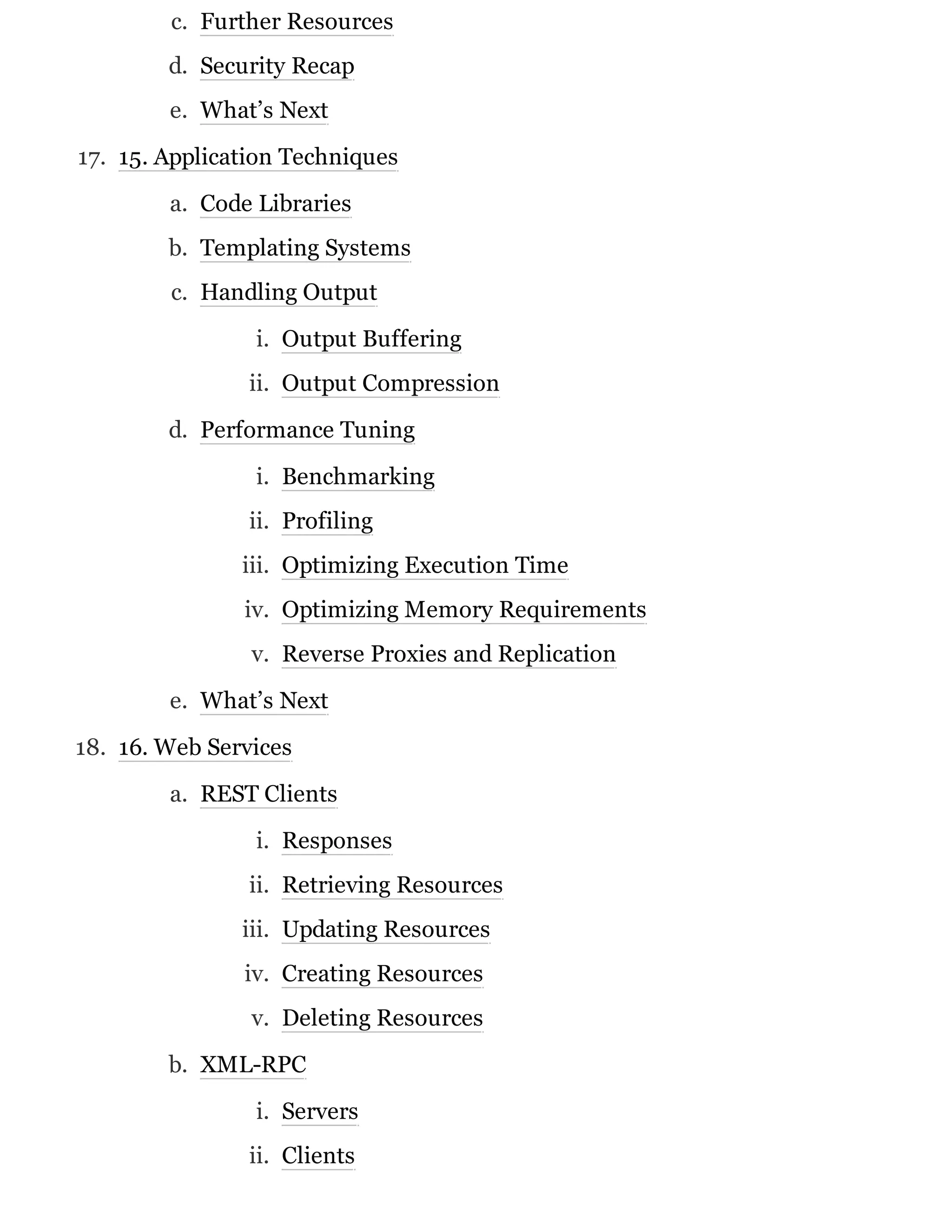 c. Further Resources
d. Security Recap
e. What’s Next
17. 15. Application Techniques
a. Code Libraries
b. Templating Systems
c. Handling Output
i. Output Buffering
ii. Output Compression
d. Performance Tuning
i. Benchmarking
ii. Profiling
iii. Optimizing Execution Time
iv. Optimizing Memory Requirements
v. Reverse Proxies and Replication
e. What’s Next
18. 16. Web Services
a. REST Clients
i. Responses
ii. Retrieving Resources
iii. Updating Resources
iv. Creating Resources
v. Deleting Resources
b. XML-RPC
i. Servers
ii. Clients
 