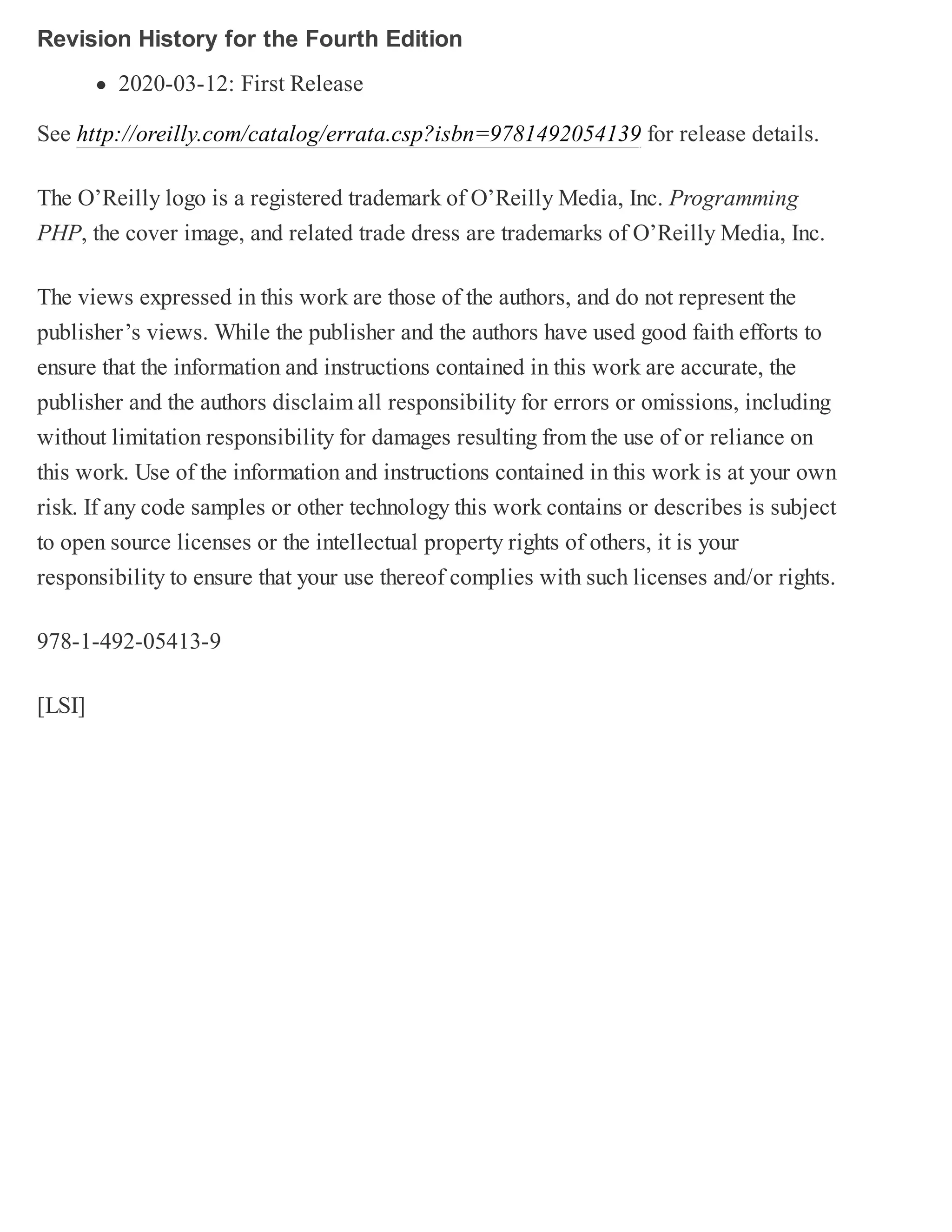 Revision History for the Fourth Edition
2020-03-12: First Release
See http://oreilly.com/catalog/errata.csp?isbn=9781492054139 for release details.
The O’Reilly logo is a registered trademark of O’Reilly Media, Inc. Programming
PHP, the cover image, and related trade dress are trademarks of O’Reilly Media, Inc.
The views expressed in this work are those of the authors, and do not represent the
publisher’s views. While the publisher and the authors have used good faith efforts to
ensure that the information and instructions contained in this work are accurate, the
publisher and the authors disclaim all responsibility for errors or omissions, including
without limitation responsibility for damages resulting from the use of or reliance on
this work. Use of the information and instructions contained in this work is at your own
risk. If any code samples or other technology this work contains or describes is subject
to open source licenses or the intellectual property rights of others, it is your
responsibility to ensure that your use thereof complies with such licenses and/or rights.
978-1-492-05413-9
[LSI]
 