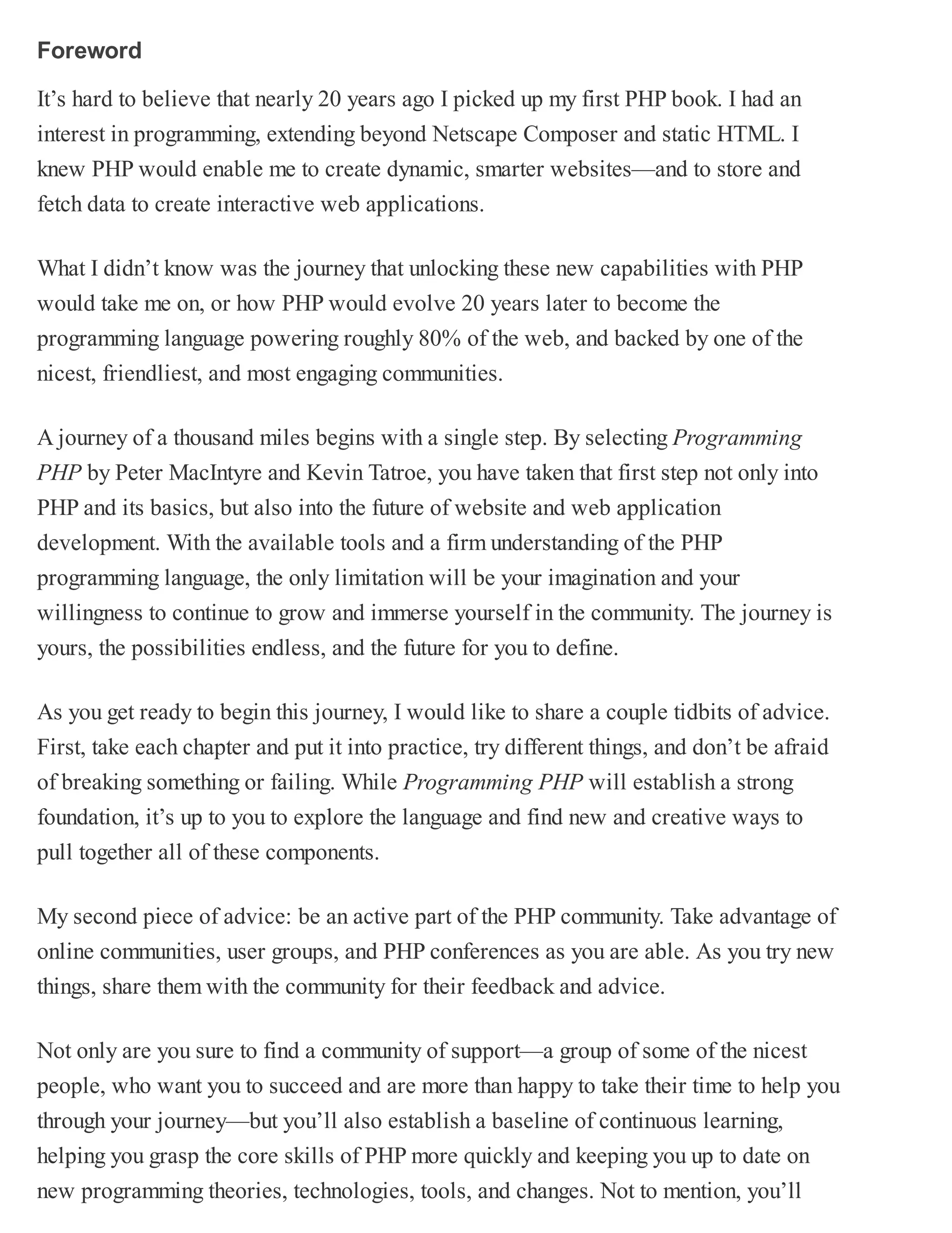 Foreword
It’s hard to believe that nearly 20 years ago I picked up my first PHP book. I had an
interest in programming, extending beyond Netscape Composer and static HTML. I
knew PHP would enable me to create dynamic, smarter websites—and to store and
fetch data to create interactive web applications.
What I didn’t know was the journey that unlocking these new capabilities with PHP
would take me on, or how PHP would evolve 20 years later to become the
programming language powering roughly 80% of the web, and backed by one of the
nicest, friendliest, and most engaging communities.
A journey of a thousand miles begins with a single step. By selecting Programming
PHP by Peter MacIntyre and Kevin Tatroe, you have taken that first step not only into
PHP and its basics, but also into the future of website and web application
development. With the available tools and a firm understanding of the PHP
programming language, the only limitation will be your imagination and your
willingness to continue to grow and immerse yourself in the community. The journey is
yours, the possibilities endless, and the future for you to define.
As you get ready to begin this journey, I would like to share a couple tidbits of advice.
First, take each chapter and put it into practice, try different things, and don’t be afraid
of breaking something or failing. While Programming PHP will establish a strong
foundation, it’s up to you to explore the language and find new and creative ways to
pull together all of these components.
My second piece of advice: be an active part of the PHP community. Take advantage of
online communities, user groups, and PHP conferences as you are able. As you try new
things, share them with the community for their feedback and advice.
Not only are you sure to find a community of support—a group of some of the nicest
people, who want you to succeed and are more than happy to take their time to help you
through your journey—but you’ll also establish a baseline of continuous learning,
helping you grasp the core skills of PHP more quickly and keeping you up to date on
new programming theories, technologies, tools, and changes. Not to mention, you’ll
 