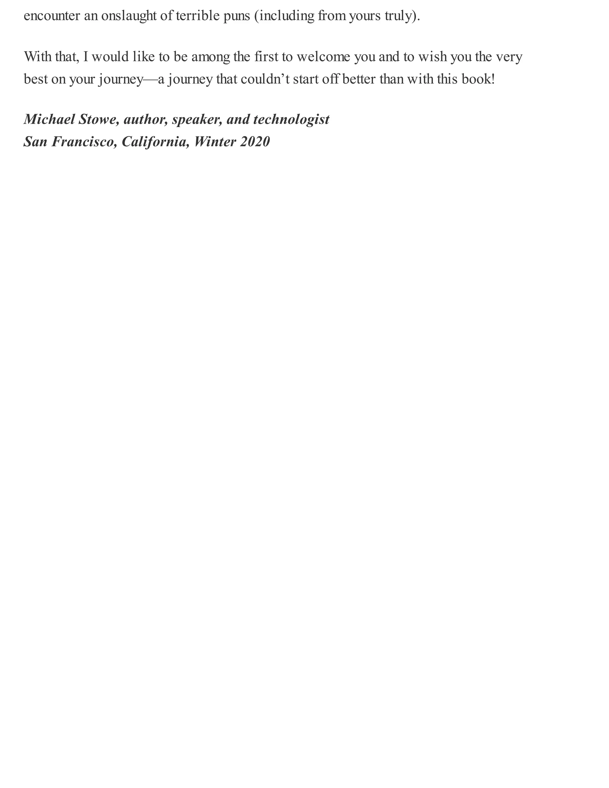 encounter an onslaught of terrible puns (including from yours truly).
With that, I would like to be among the first to welcome you and to wish you the very
best on your journey—a journey that couldn’t start off better than with this book!
Michael Stowe, author, speaker, and technologist
San Francisco, California, Winter 2020
 