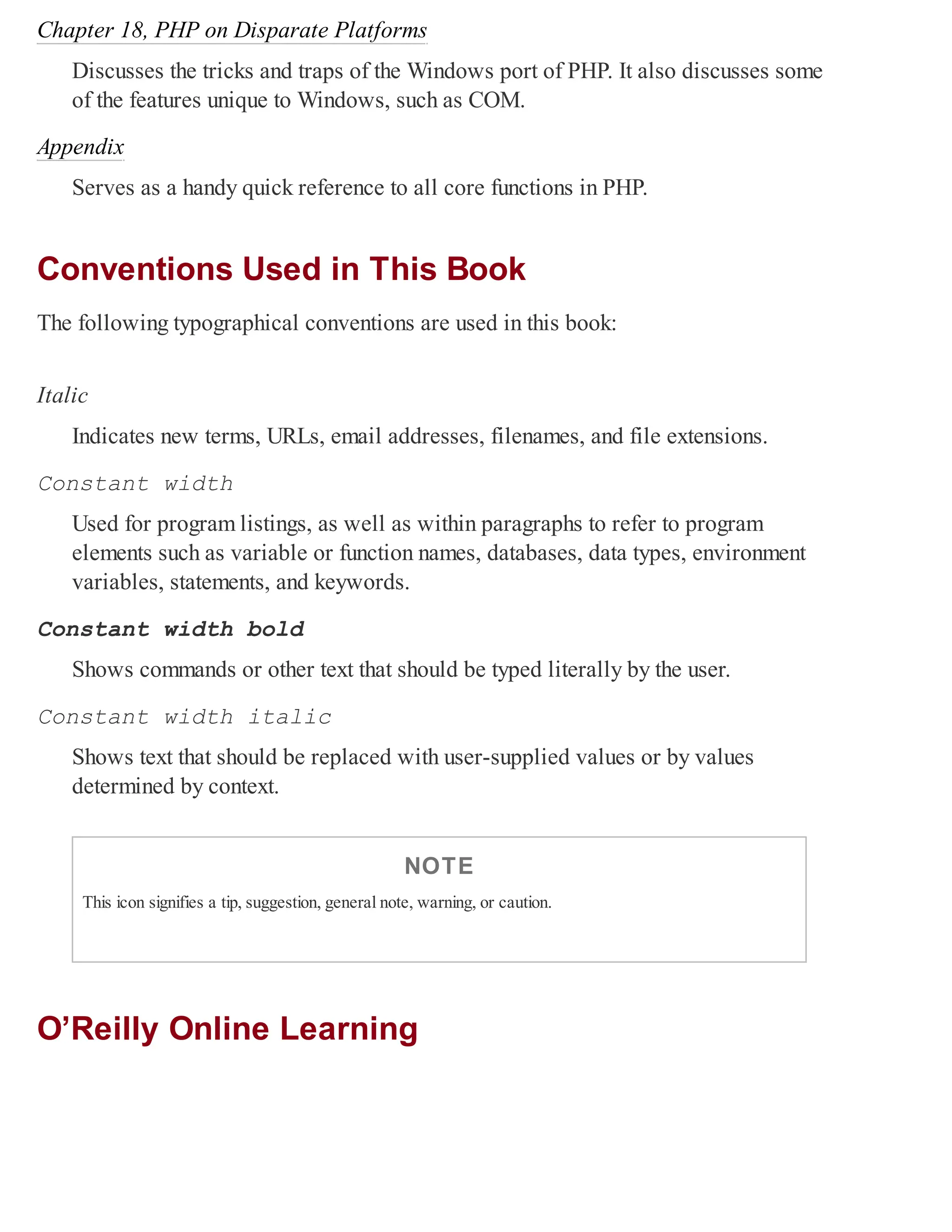 Chapter 18, PHP on Disparate Platforms
Discusses the tricks and traps of the Windows port of PHP. It also discusses some
of the features unique to Windows, such as COM.
Appendix
Serves as a handy quick reference to all core functions in PHP.
Conventions Used in This Book
The following typographical conventions are used in this book:
Italic
Indicates new terms, URLs, email addresses, filenames, and file extensions.
Constant width
Used for program listings, as well as within paragraphs to refer to program
elements such as variable or function names, databases, data types, environment
variables, statements, and keywords.
Constant width bold
Shows commands or other text that should be typed literally by the user.
Constant width italic
Shows text that should be replaced with user-supplied values or by values
determined by context.
NOTE
This icon signifies a tip, suggestion, general note, warning, or caution.
O’Reilly Online Learning
 