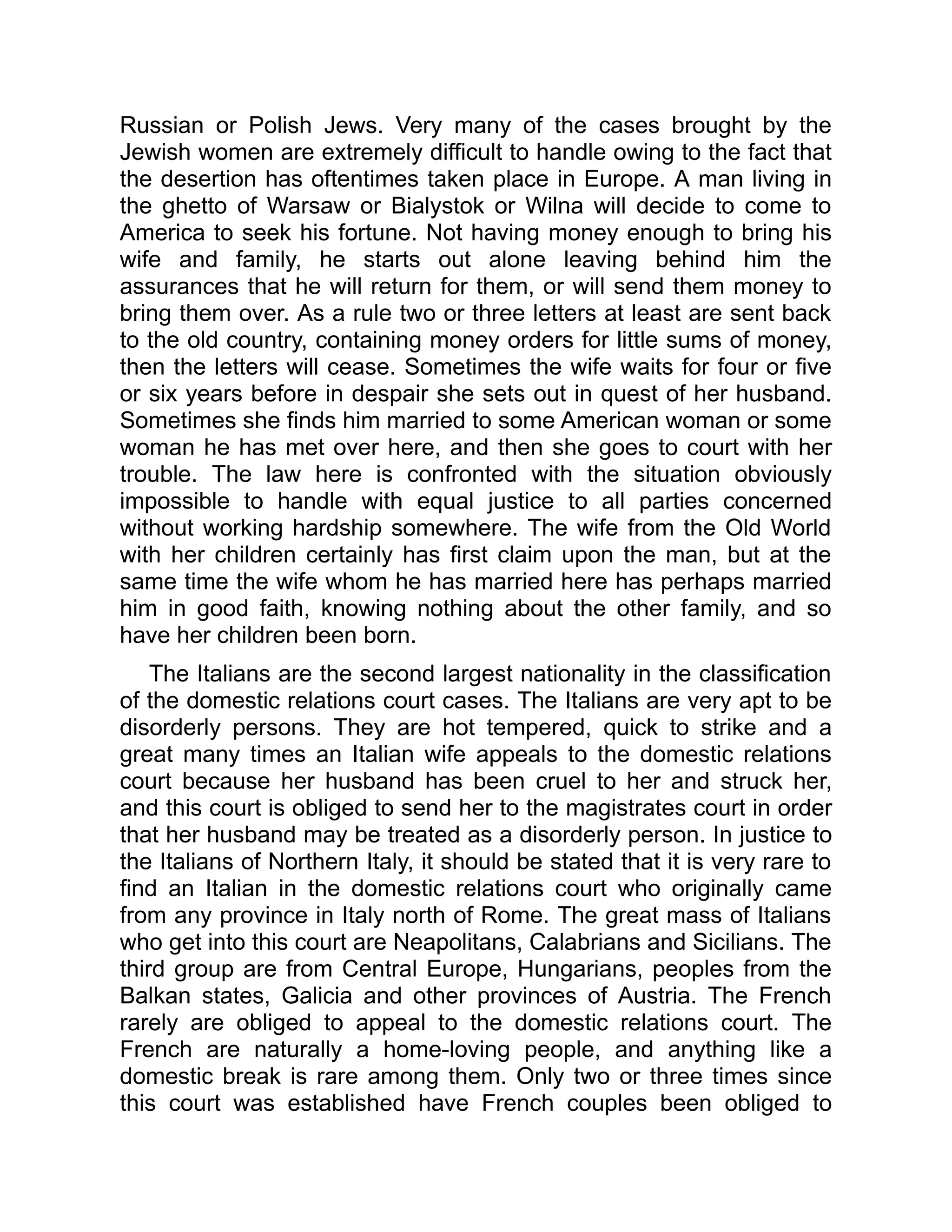 Russian or Polish Jews. Very many of the cases brought by the
Jewish women are extremely difficult to handle owing to the fact that
the desertion has oftentimes taken place in Europe. A man living in
the ghetto of Warsaw or Bialystok or Wilna will decide to come to
America to seek his fortune. Not having money enough to bring his
wife and family, he starts out alone leaving behind him the
assurances that he will return for them, or will send them money to
bring them over. As a rule two or three letters at least are sent back
to the old country, containing money orders for little sums of money,
then the letters will cease. Sometimes the wife waits for four or five
or six years before in despair she sets out in quest of her husband.
Sometimes she finds him married to some American woman or some
woman he has met over here, and then she goes to court with her
trouble. The law here is confronted with the situation obviously
impossible to handle with equal justice to all parties concerned
without working hardship somewhere. The wife from the Old World
with her children certainly has first claim upon the man, but at the
same time the wife whom he has married here has perhaps married
him in good faith, knowing nothing about the other family, and so
have her children been born.
The Italians are the second largest nationality in the classification
of the domestic relations court cases. The Italians are very apt to be
disorderly persons. They are hot tempered, quick to strike and a
great many times an Italian wife appeals to the domestic relations
court because her husband has been cruel to her and struck her,
and this court is obliged to send her to the magistrates court in order
that her husband may be treated as a disorderly person. In justice to
the Italians of Northern Italy, it should be stated that it is very rare to
find an Italian in the domestic relations court who originally came
from any province in Italy north of Rome. The great mass of Italians
who get into this court are Neapolitans, Calabrians and Sicilians. The
third group are from Central Europe, Hungarians, peoples from the
Balkan states, Galicia and other provinces of Austria. The French
rarely are obliged to appeal to the domestic relations court. The
French are naturally a home-loving people, and anything like a
domestic break is rare among them. Only two or three times since
this court was established have French couples been obliged to
 