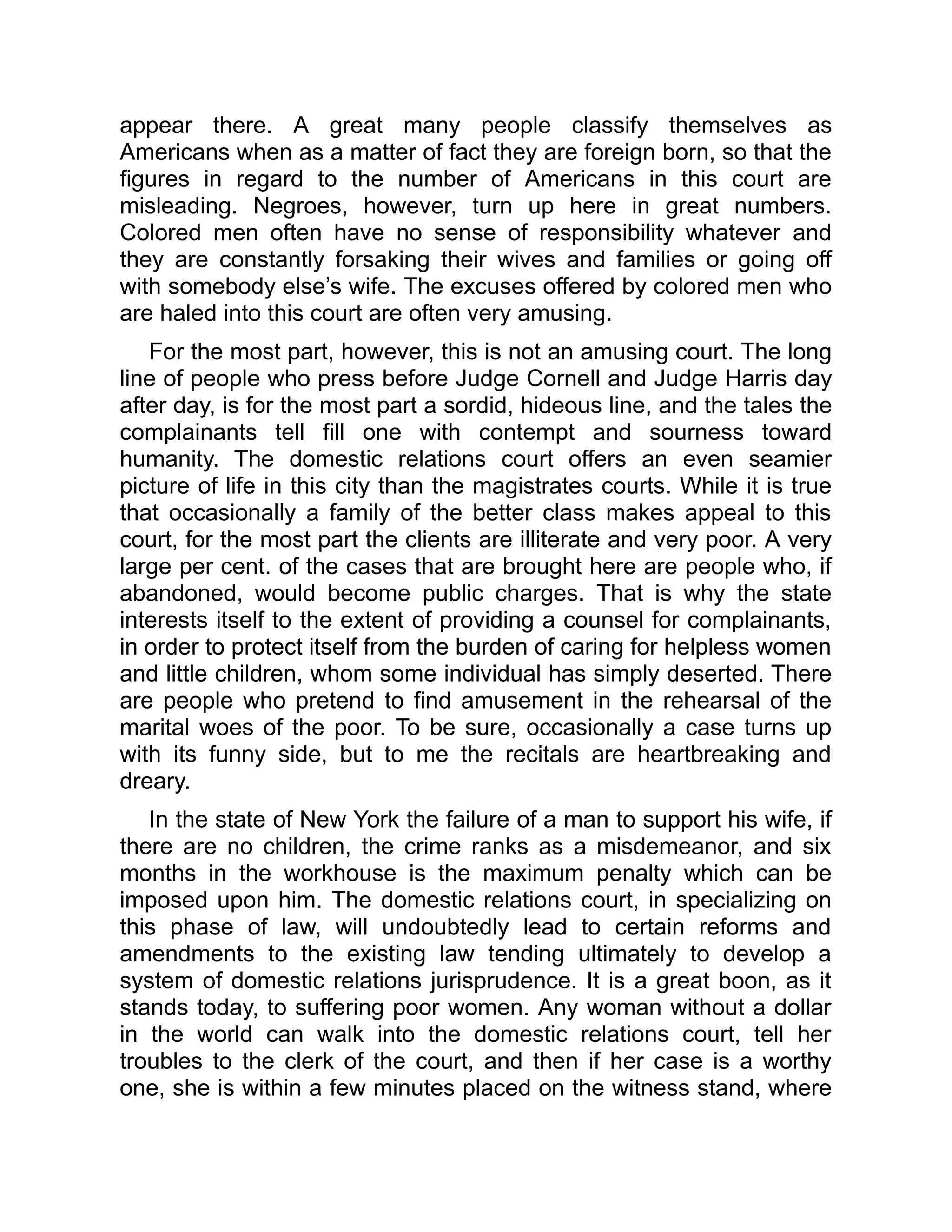 appear there. A great many people classify themselves as
Americans when as a matter of fact they are foreign born, so that the
figures in regard to the number of Americans in this court are
misleading. Negroes, however, turn up here in great numbers.
Colored men often have no sense of responsibility whatever and
they are constantly forsaking their wives and families or going off
with somebody else’s wife. The excuses offered by colored men who
are haled into this court are often very amusing.
For the most part, however, this is not an amusing court. The long
line of people who press before Judge Cornell and Judge Harris day
after day, is for the most part a sordid, hideous line, and the tales the
complainants tell fill one with contempt and sourness toward
humanity. The domestic relations court offers an even seamier
picture of life in this city than the magistrates courts. While it is true
that occasionally a family of the better class makes appeal to this
court, for the most part the clients are illiterate and very poor. A very
large per cent. of the cases that are brought here are people who, if
abandoned, would become public charges. That is why the state
interests itself to the extent of providing a counsel for complainants,
in order to protect itself from the burden of caring for helpless women
and little children, whom some individual has simply deserted. There
are people who pretend to find amusement in the rehearsal of the
marital woes of the poor. To be sure, occasionally a case turns up
with its funny side, but to me the recitals are heartbreaking and
dreary.
In the state of New York the failure of a man to support his wife, if
there are no children, the crime ranks as a misdemeanor, and six
months in the workhouse is the maximum penalty which can be
imposed upon him. The domestic relations court, in specializing on
this phase of law, will undoubtedly lead to certain reforms and
amendments to the existing law tending ultimately to develop a
system of domestic relations jurisprudence. It is a great boon, as it
stands today, to suffering poor women. Any woman without a dollar
in the world can walk into the domestic relations court, tell her
troubles to the clerk of the court, and then if her case is a worthy
one, she is within a few minutes placed on the witness stand, where
 