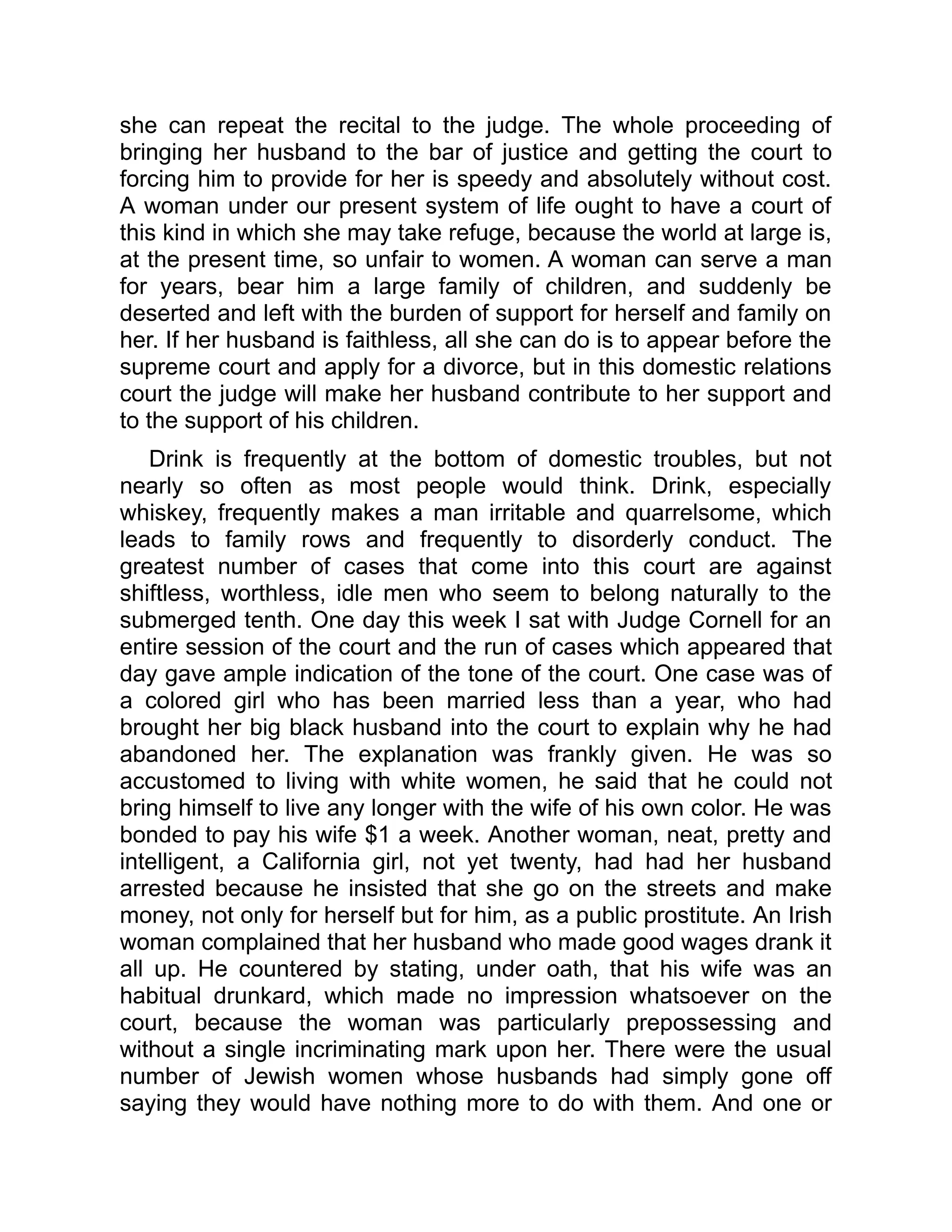 she can repeat the recital to the judge. The whole proceeding of
bringing her husband to the bar of justice and getting the court to
forcing him to provide for her is speedy and absolutely without cost.
A woman under our present system of life ought to have a court of
this kind in which she may take refuge, because the world at large is,
at the present time, so unfair to women. A woman can serve a man
for years, bear him a large family of children, and suddenly be
deserted and left with the burden of support for herself and family on
her. If her husband is faithless, all she can do is to appear before the
supreme court and apply for a divorce, but in this domestic relations
court the judge will make her husband contribute to her support and
to the support of his children.
Drink is frequently at the bottom of domestic troubles, but not
nearly so often as most people would think. Drink, especially
whiskey, frequently makes a man irritable and quarrelsome, which
leads to family rows and frequently to disorderly conduct. The
greatest number of cases that come into this court are against
shiftless, worthless, idle men who seem to belong naturally to the
submerged tenth. One day this week I sat with Judge Cornell for an
entire session of the court and the run of cases which appeared that
day gave ample indication of the tone of the court. One case was of
a colored girl who has been married less than a year, who had
brought her big black husband into the court to explain why he had
abandoned her. The explanation was frankly given. He was so
accustomed to living with white women, he said that he could not
bring himself to live any longer with the wife of his own color. He was
bonded to pay his wife $1 a week. Another woman, neat, pretty and
intelligent, a California girl, not yet twenty, had had her husband
arrested because he insisted that she go on the streets and make
money, not only for herself but for him, as a public prostitute. An Irish
woman complained that her husband who made good wages drank it
all up. He countered by stating, under oath, that his wife was an
habitual drunkard, which made no impression whatsoever on the
court, because the woman was particularly prepossessing and
without a single incriminating mark upon her. There were the usual
number of Jewish women whose husbands had simply gone off
saying they would have nothing more to do with them. And one or
 