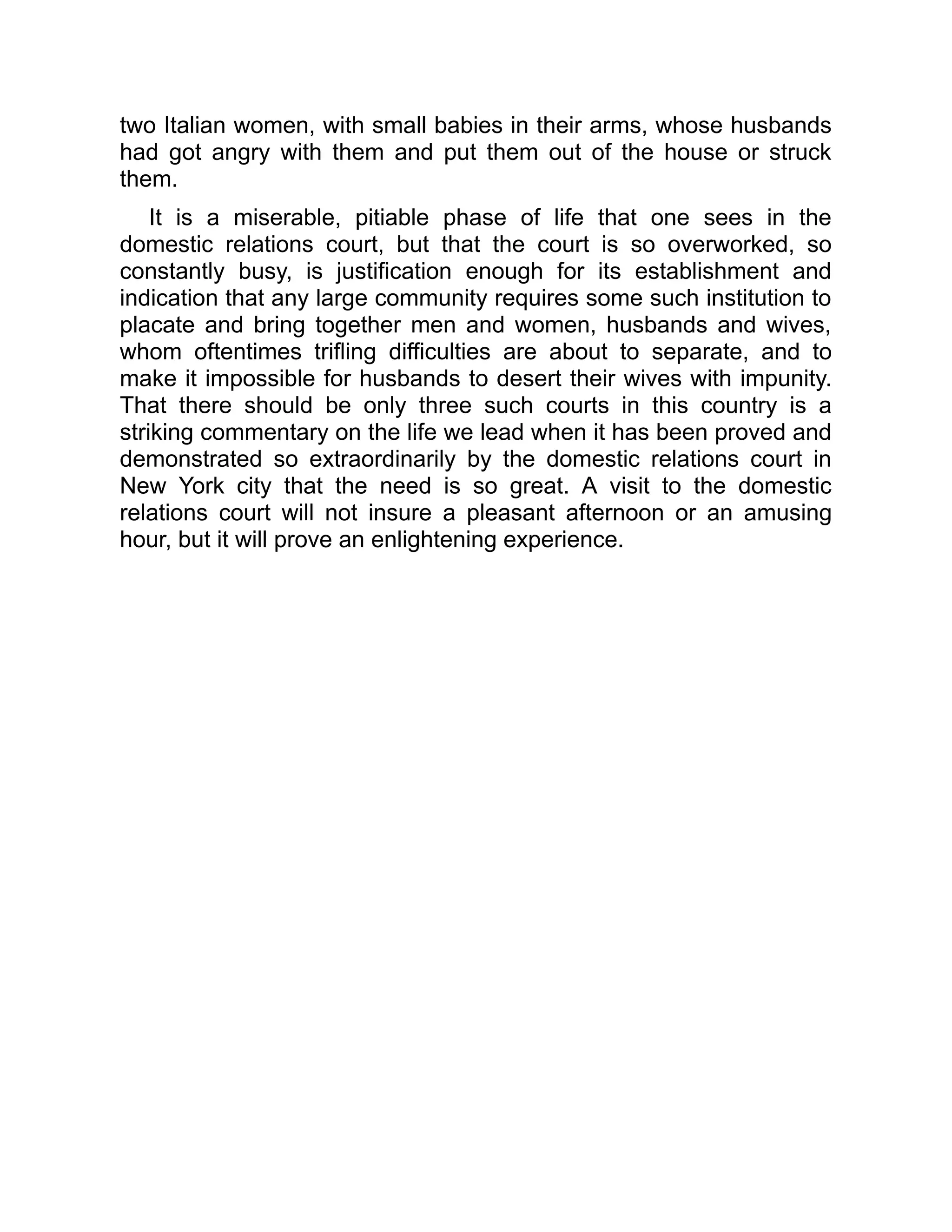two Italian women, with small babies in their arms, whose husbands
had got angry with them and put them out of the house or struck
them.
It is a miserable, pitiable phase of life that one sees in the
domestic relations court, but that the court is so overworked, so
constantly busy, is justification enough for its establishment and
indication that any large community requires some such institution to
placate and bring together men and women, husbands and wives,
whom oftentimes trifling difficulties are about to separate, and to
make it impossible for husbands to desert their wives with impunity.
That there should be only three such courts in this country is a
striking commentary on the life we lead when it has been proved and
demonstrated so extraordinarily by the domestic relations court in
New York city that the need is so great. A visit to the domestic
relations court will not insure a pleasant afternoon or an amusing
hour, but it will prove an enlightening experience.
 