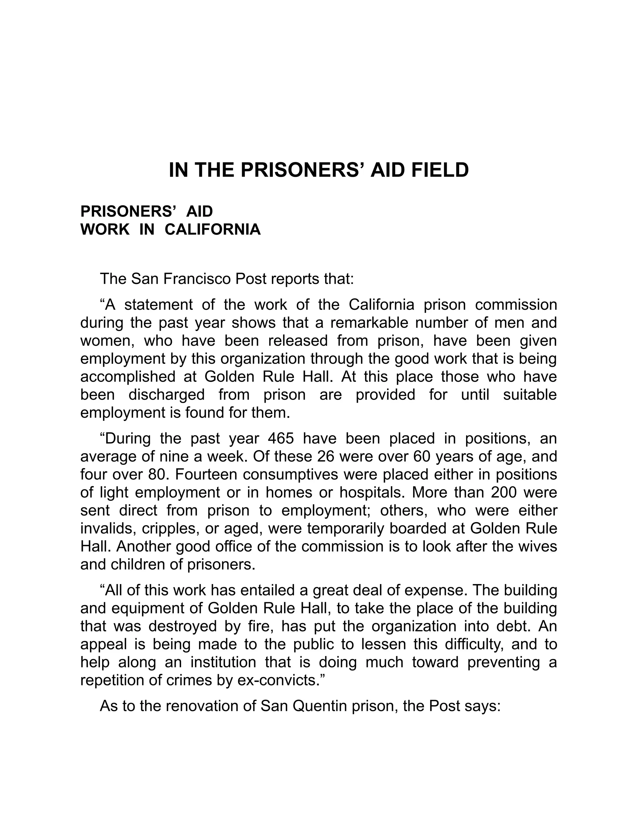 IN THE PRISONERS’ AID FIELD
PRISONERS’ AID
WORK IN CALIFORNIA
The San Francisco Post reports that:
“A statement of the work of the California prison commission
during the past year shows that a remarkable number of men and
women, who have been released from prison, have been given
employment by this organization through the good work that is being
accomplished at Golden Rule Hall. At this place those who have
been discharged from prison are provided for until suitable
employment is found for them.
“During the past year 465 have been placed in positions, an
average of nine a week. Of these 26 were over 60 years of age, and
four over 80. Fourteen consumptives were placed either in positions
of light employment or in homes or hospitals. More than 200 were
sent direct from prison to employment; others, who were either
invalids, cripples, or aged, were temporarily boarded at Golden Rule
Hall. Another good office of the commission is to look after the wives
and children of prisoners.
“All of this work has entailed a great deal of expense. The building
and equipment of Golden Rule Hall, to take the place of the building
that was destroyed by fire, has put the organization into debt. An
appeal is being made to the public to lessen this difficulty, and to
help along an institution that is doing much toward preventing a
repetition of crimes by ex-convicts.”
As to the renovation of San Quentin prison, the Post says:
 