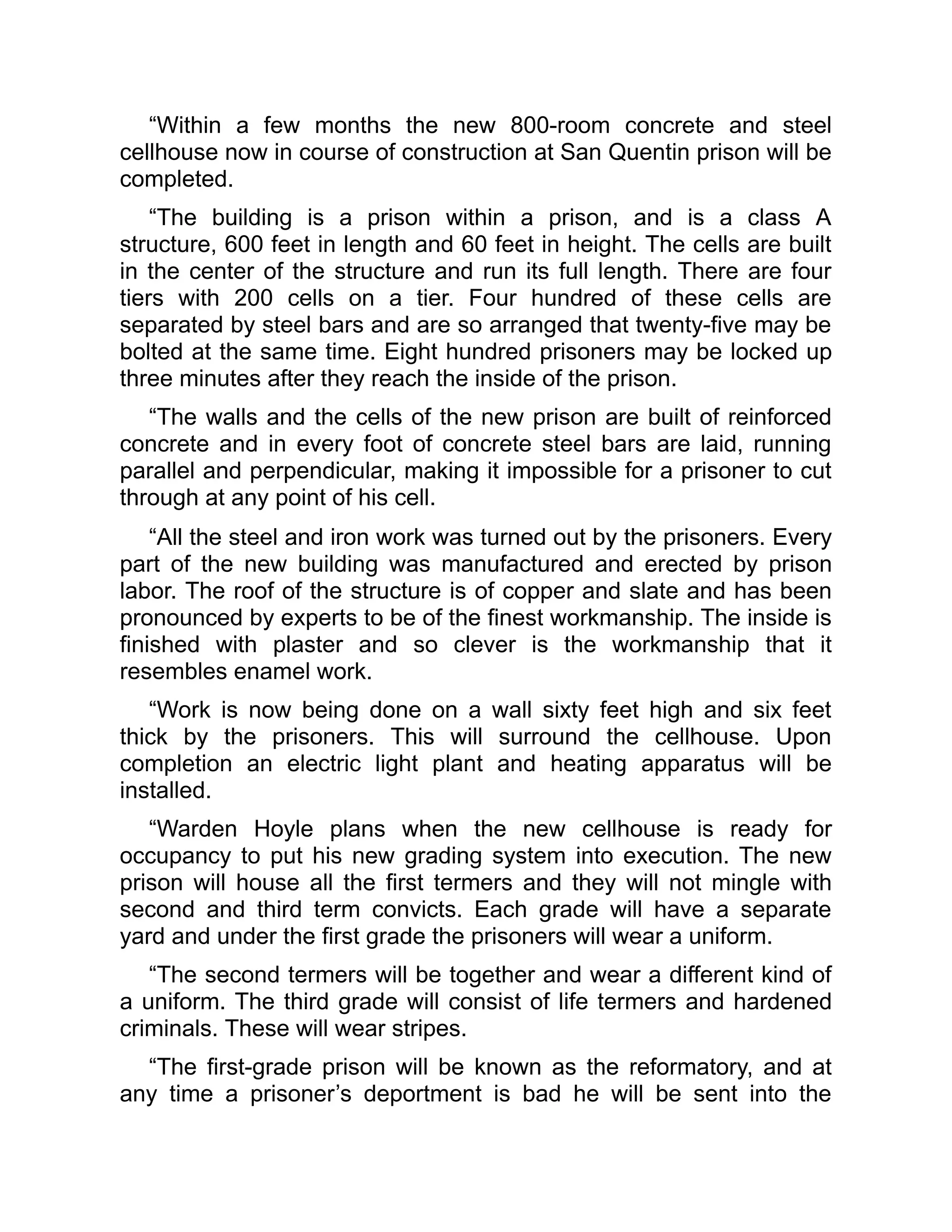 “Within a few months the new 800-room concrete and steel
cellhouse now in course of construction at San Quentin prison will be
completed.
“The building is a prison within a prison, and is a class A
structure, 600 feet in length and 60 feet in height. The cells are built
in the center of the structure and run its full length. There are four
tiers with 200 cells on a tier. Four hundred of these cells are
separated by steel bars and are so arranged that twenty-five may be
bolted at the same time. Eight hundred prisoners may be locked up
three minutes after they reach the inside of the prison.
“The walls and the cells of the new prison are built of reinforced
concrete and in every foot of concrete steel bars are laid, running
parallel and perpendicular, making it impossible for a prisoner to cut
through at any point of his cell.
“All the steel and iron work was turned out by the prisoners. Every
part of the new building was manufactured and erected by prison
labor. The roof of the structure is of copper and slate and has been
pronounced by experts to be of the finest workmanship. The inside is
finished with plaster and so clever is the workmanship that it
resembles enamel work.
“Work is now being done on a wall sixty feet high and six feet
thick by the prisoners. This will surround the cellhouse. Upon
completion an electric light plant and heating apparatus will be
installed.
“Warden Hoyle plans when the new cellhouse is ready for
occupancy to put his new grading system into execution. The new
prison will house all the first termers and they will not mingle with
second and third term convicts. Each grade will have a separate
yard and under the first grade the prisoners will wear a uniform.
“The second termers will be together and wear a different kind of
a uniform. The third grade will consist of life termers and hardened
criminals. These will wear stripes.
“The first-grade prison will be known as the reformatory, and at
any time a prisoner’s deportment is bad he will be sent into the
 