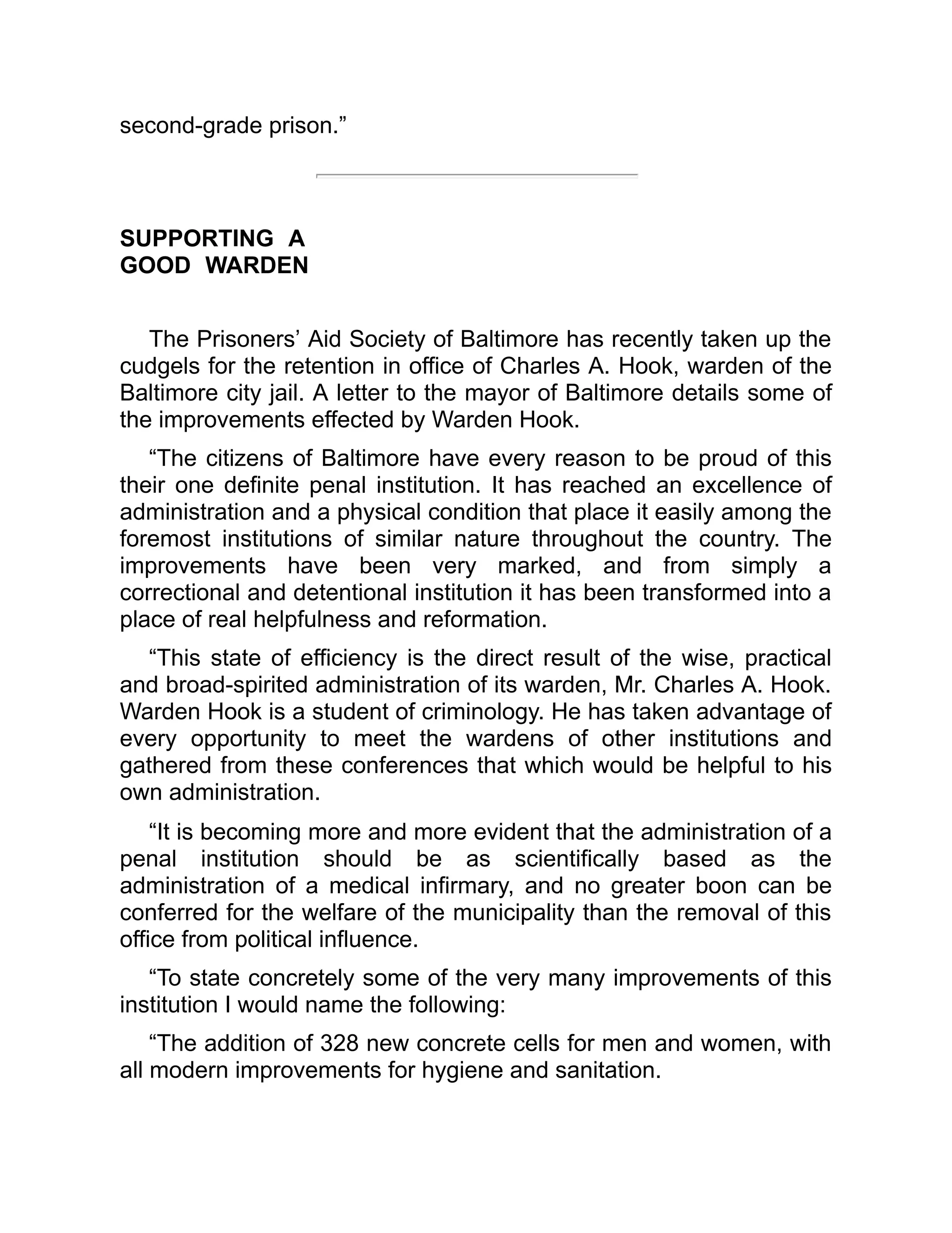 second-grade prison.”
SUPPORTING A
GOOD WARDEN
The Prisoners’ Aid Society of Baltimore has recently taken up the
cudgels for the retention in office of Charles A. Hook, warden of the
Baltimore city jail. A letter to the mayor of Baltimore details some of
the improvements effected by Warden Hook.
“The citizens of Baltimore have every reason to be proud of this
their one definite penal institution. It has reached an excellence of
administration and a physical condition that place it easily among the
foremost institutions of similar nature throughout the country. The
improvements have been very marked, and from simply a
correctional and detentional institution it has been transformed into a
place of real helpfulness and reformation.
“This state of efficiency is the direct result of the wise, practical
and broad-spirited administration of its warden, Mr. Charles A. Hook.
Warden Hook is a student of criminology. He has taken advantage of
every opportunity to meet the wardens of other institutions and
gathered from these conferences that which would be helpful to his
own administration.
“It is becoming more and more evident that the administration of a
penal institution should be as scientifically based as the
administration of a medical infirmary, and no greater boon can be
conferred for the welfare of the municipality than the removal of this
office from political influence.
“To state concretely some of the very many improvements of this
institution I would name the following:
“The addition of 328 new concrete cells for men and women, with
all modern improvements for hygiene and sanitation.
 