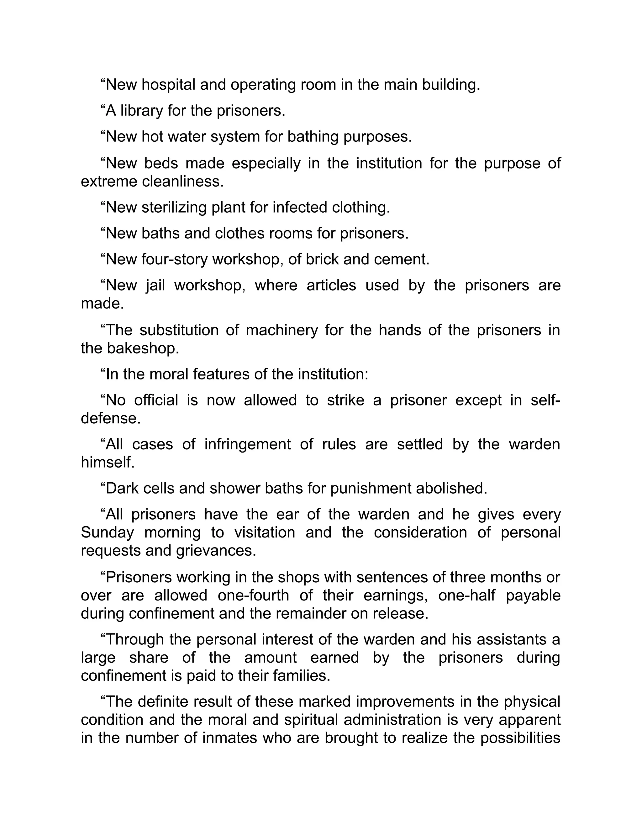 “New hospital and operating room in the main building.
“A library for the prisoners.
“New hot water system for bathing purposes.
“New beds made especially in the institution for the purpose of
extreme cleanliness.
“New sterilizing plant for infected clothing.
“New baths and clothes rooms for prisoners.
“New four-story workshop, of brick and cement.
“New jail workshop, where articles used by the prisoners are
made.
“The substitution of machinery for the hands of the prisoners in
the bakeshop.
“In the moral features of the institution:
“No official is now allowed to strike a prisoner except in self-
defense.
“All cases of infringement of rules are settled by the warden
himself.
“Dark cells and shower baths for punishment abolished.
“All prisoners have the ear of the warden and he gives every
Sunday morning to visitation and the consideration of personal
requests and grievances.
“Prisoners working in the shops with sentences of three months or
over are allowed one-fourth of their earnings, one-half payable
during confinement and the remainder on release.
“Through the personal interest of the warden and his assistants a
large share of the amount earned by the prisoners during
confinement is paid to their families.
“The definite result of these marked improvements in the physical
condition and the moral and spiritual administration is very apparent
in the number of inmates who are brought to realize the possibilities
 