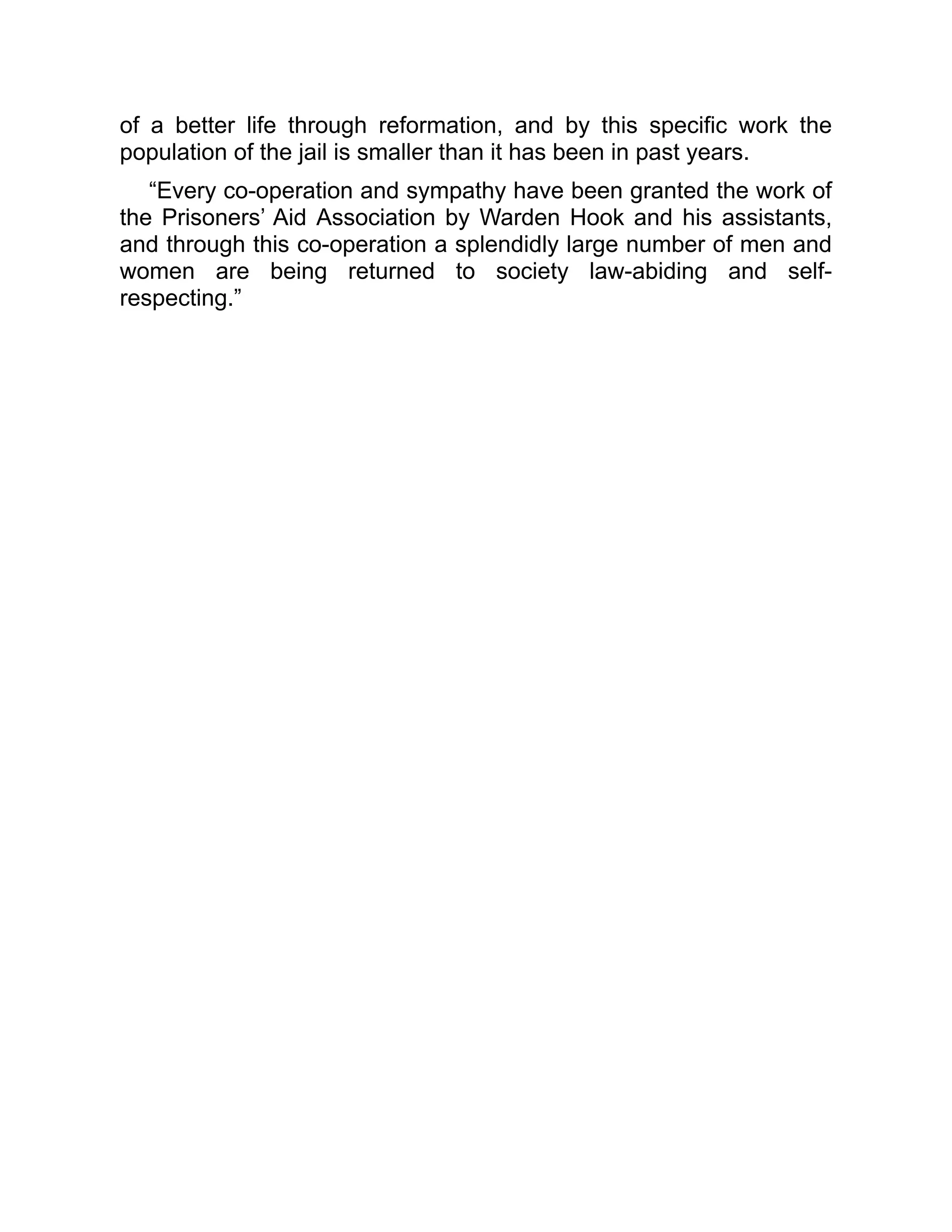 of a better life through reformation, and by this specific work the
population of the jail is smaller than it has been in past years.
“Every co-operation and sympathy have been granted the work of
the Prisoners’ Aid Association by Warden Hook and his assistants,
and through this co-operation a splendidly large number of men and
women are being returned to society law-abiding and self-
respecting.”
 