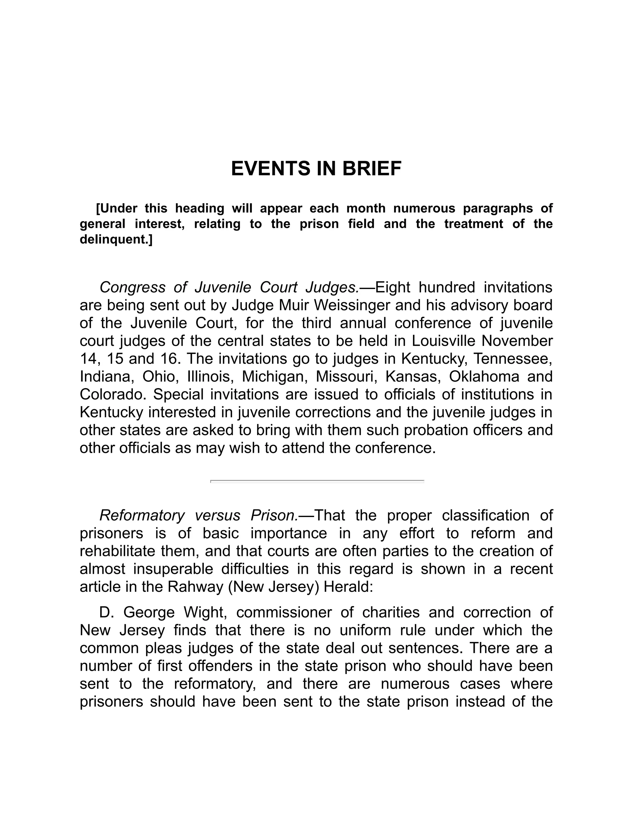 EVENTS IN BRIEF
[Under this heading will appear each month numerous paragraphs of
general interest, relating to the prison field and the treatment of the
delinquent.]
Congress of Juvenile Court Judges.—Eight hundred invitations
are being sent out by Judge Muir Weissinger and his advisory board
of the Juvenile Court, for the third annual conference of juvenile
court judges of the central states to be held in Louisville November
14, 15 and 16. The invitations go to judges in Kentucky, Tennessee,
Indiana, Ohio, Illinois, Michigan, Missouri, Kansas, Oklahoma and
Colorado. Special invitations are issued to officials of institutions in
Kentucky interested in juvenile corrections and the juvenile judges in
other states are asked to bring with them such probation officers and
other officials as may wish to attend the conference.
Reformatory versus Prison.—That the proper classification of
prisoners is of basic importance in any effort to reform and
rehabilitate them, and that courts are often parties to the creation of
almost insuperable difficulties in this regard is shown in a recent
article in the Rahway (New Jersey) Herald:
D. George Wight, commissioner of charities and correction of
New Jersey finds that there is no uniform rule under which the
common pleas judges of the state deal out sentences. There are a
number of first offenders in the state prison who should have been
sent to the reformatory, and there are numerous cases where
prisoners should have been sent to the state prison instead of the
 