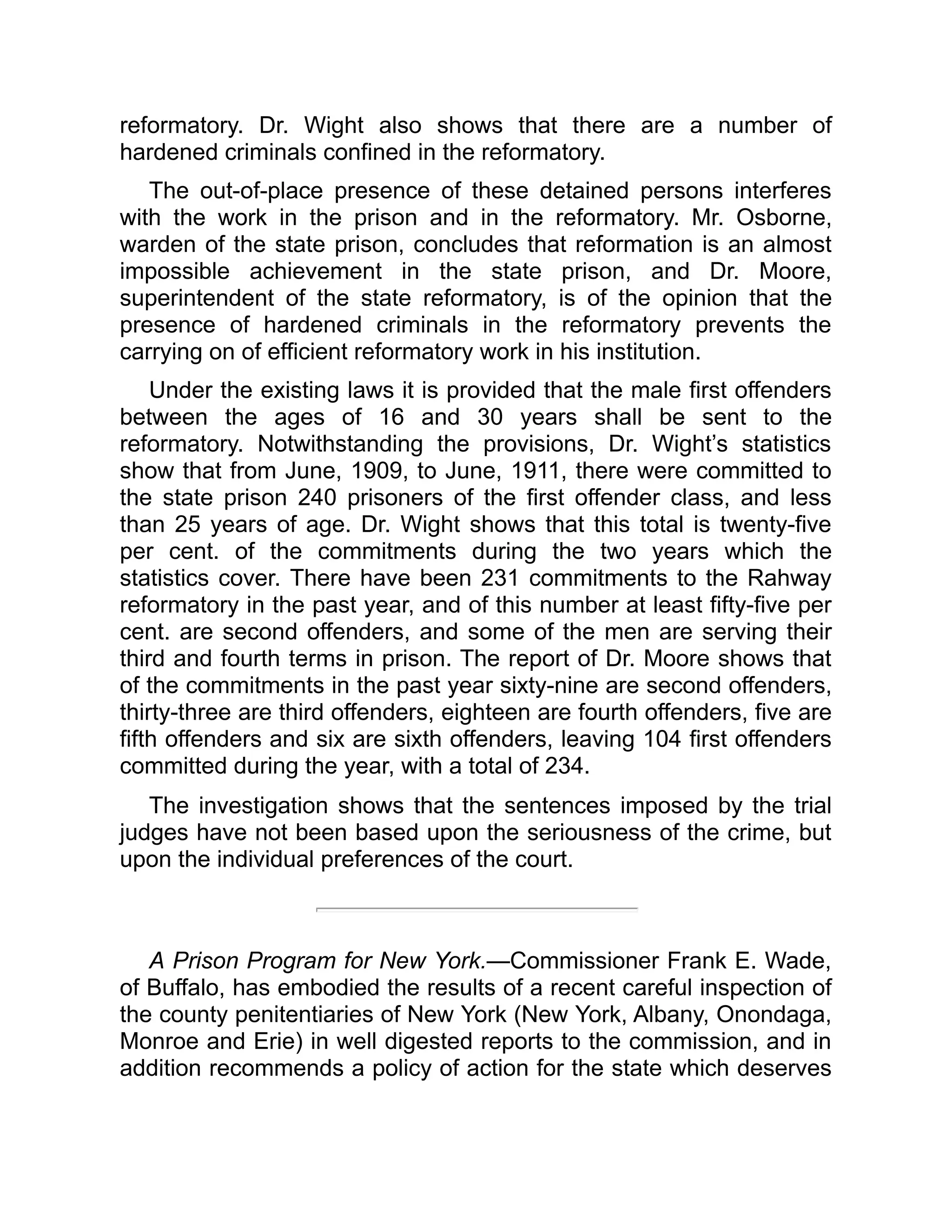 reformatory. Dr. Wight also shows that there are a number of
hardened criminals confined in the reformatory.
The out-of-place presence of these detained persons interferes
with the work in the prison and in the reformatory. Mr. Osborne,
warden of the state prison, concludes that reformation is an almost
impossible achievement in the state prison, and Dr. Moore,
superintendent of the state reformatory, is of the opinion that the
presence of hardened criminals in the reformatory prevents the
carrying on of efficient reformatory work in his institution.
Under the existing laws it is provided that the male first offenders
between the ages of 16 and 30 years shall be sent to the
reformatory. Notwithstanding the provisions, Dr. Wight’s statistics
show that from June, 1909, to June, 1911, there were committed to
the state prison 240 prisoners of the first offender class, and less
than 25 years of age. Dr. Wight shows that this total is twenty-five
per cent. of the commitments during the two years which the
statistics cover. There have been 231 commitments to the Rahway
reformatory in the past year, and of this number at least fifty-five per
cent. are second offenders, and some of the men are serving their
third and fourth terms in prison. The report of Dr. Moore shows that
of the commitments in the past year sixty-nine are second offenders,
thirty-three are third offenders, eighteen are fourth offenders, five are
fifth offenders and six are sixth offenders, leaving 104 first offenders
committed during the year, with a total of 234.
The investigation shows that the sentences imposed by the trial
judges have not been based upon the seriousness of the crime, but
upon the individual preferences of the court.
A Prison Program for New York.—Commissioner Frank E. Wade,
of Buffalo, has embodied the results of a recent careful inspection of
the county penitentiaries of New York (New York, Albany, Onondaga,
Monroe and Erie) in well digested reports to the commission, and in
addition recommends a policy of action for the state which deserves
 