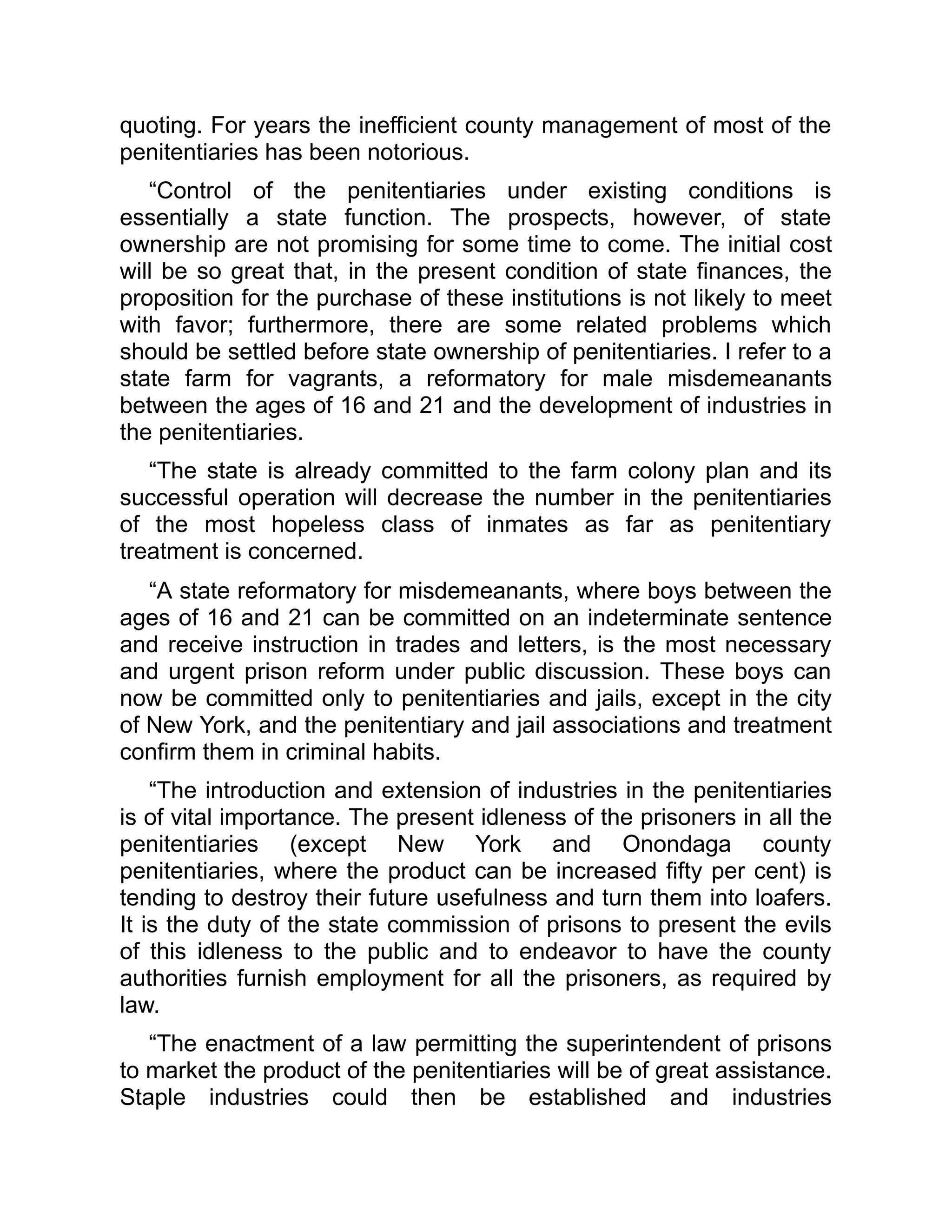 quoting. For years the inefficient county management of most of the
penitentiaries has been notorious.
“Control of the penitentiaries under existing conditions is
essentially a state function. The prospects, however, of state
ownership are not promising for some time to come. The initial cost
will be so great that, in the present condition of state finances, the
proposition for the purchase of these institutions is not likely to meet
with favor; furthermore, there are some related problems which
should be settled before state ownership of penitentiaries. I refer to a
state farm for vagrants, a reformatory for male misdemeanants
between the ages of 16 and 21 and the development of industries in
the penitentiaries.
“The state is already committed to the farm colony plan and its
successful operation will decrease the number in the penitentiaries
of the most hopeless class of inmates as far as penitentiary
treatment is concerned.
“A state reformatory for misdemeanants, where boys between the
ages of 16 and 21 can be committed on an indeterminate sentence
and receive instruction in trades and letters, is the most necessary
and urgent prison reform under public discussion. These boys can
now be committed only to penitentiaries and jails, except in the city
of New York, and the penitentiary and jail associations and treatment
confirm them in criminal habits.
“The introduction and extension of industries in the penitentiaries
is of vital importance. The present idleness of the prisoners in all the
penitentiaries (except New York and Onondaga county
penitentiaries, where the product can be increased fifty per cent) is
tending to destroy their future usefulness and turn them into loafers.
It is the duty of the state commission of prisons to present the evils
of this idleness to the public and to endeavor to have the county
authorities furnish employment for all the prisoners, as required by
law.
“The enactment of a law permitting the superintendent of prisons
to market the product of the penitentiaries will be of great assistance.
Staple industries could then be established and industries
 
