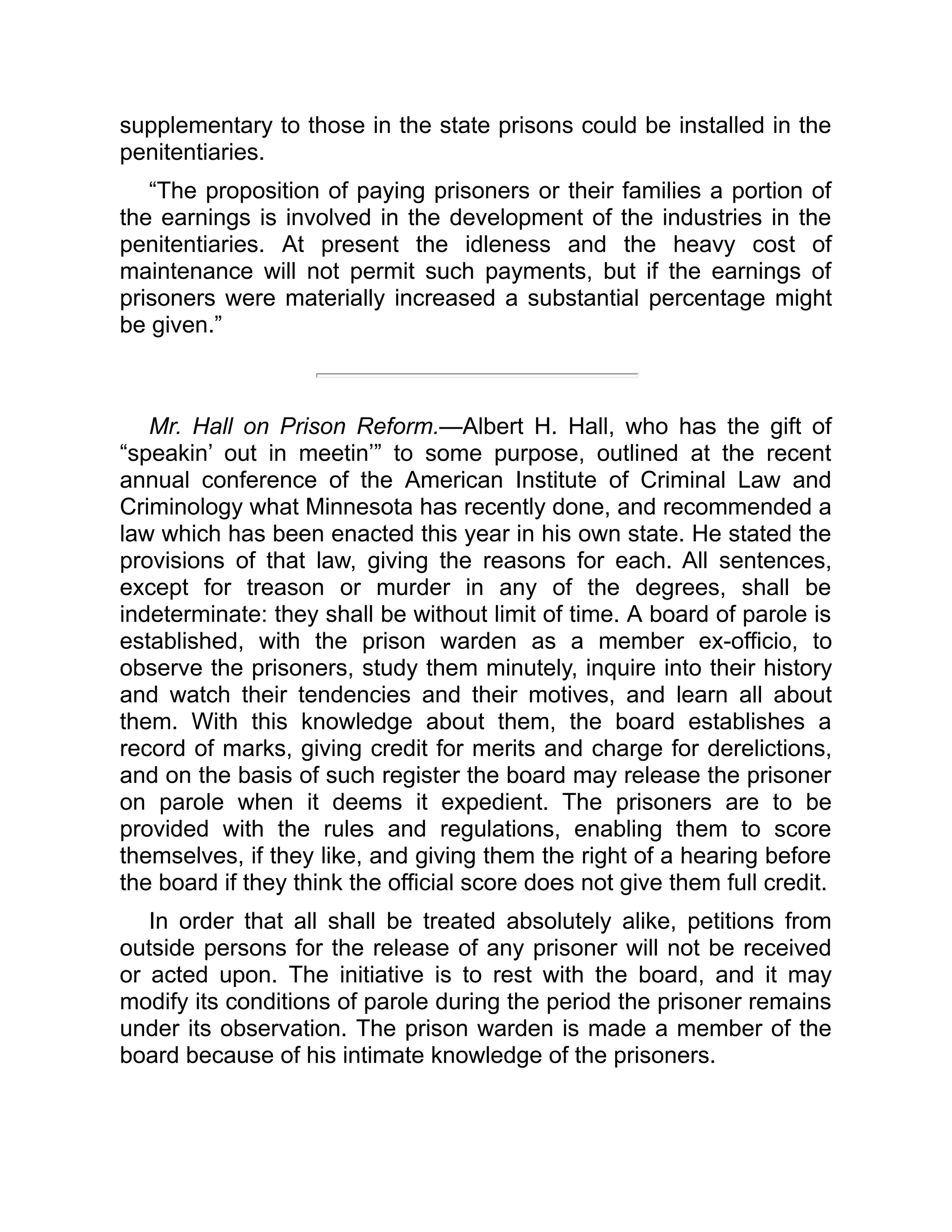 supplementary to those in the state prisons could be installed in the
penitentiaries.
“The proposition of paying prisoners or their families a portion of
the earnings is involved in the development of the industries in the
penitentiaries. At present the idleness and the heavy cost of
maintenance will not permit such payments, but if the earnings of
prisoners were materially increased a substantial percentage might
be given.”
Mr. Hall on Prison Reform.—Albert H. Hall, who has the gift of
“speakin’ out in meetin’” to some purpose, outlined at the recent
annual conference of the American Institute of Criminal Law and
Criminology what Minnesota has recently done, and recommended a
law which has been enacted this year in his own state. He stated the
provisions of that law, giving the reasons for each. All sentences,
except for treason or murder in any of the degrees, shall be
indeterminate: they shall be without limit of time. A board of parole is
established, with the prison warden as a member ex-officio, to
observe the prisoners, study them minutely, inquire into their history
and watch their tendencies and their motives, and learn all about
them. With this knowledge about them, the board establishes a
record of marks, giving credit for merits and charge for derelictions,
and on the basis of such register the board may release the prisoner
on parole when it deems it expedient. The prisoners are to be
provided with the rules and regulations, enabling them to score
themselves, if they like, and giving them the right of a hearing before
the board if they think the official score does not give them full credit.
In order that all shall be treated absolutely alike, petitions from
outside persons for the release of any prisoner will not be received
or acted upon. The initiative is to rest with the board, and it may
modify its conditions of parole during the period the prisoner remains
under its observation. The prison warden is made a member of the
board because of his intimate knowledge of the prisoners.
 