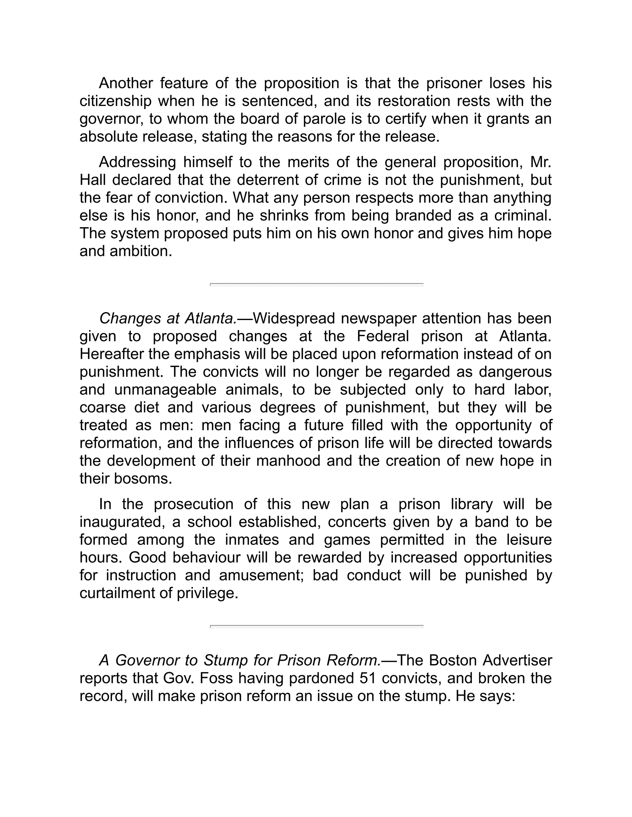 Another feature of the proposition is that the prisoner loses his
citizenship when he is sentenced, and its restoration rests with the
governor, to whom the board of parole is to certify when it grants an
absolute release, stating the reasons for the release.
Addressing himself to the merits of the general proposition, Mr.
Hall declared that the deterrent of crime is not the punishment, but
the fear of conviction. What any person respects more than anything
else is his honor, and he shrinks from being branded as a criminal.
The system proposed puts him on his own honor and gives him hope
and ambition.
Changes at Atlanta.—Widespread newspaper attention has been
given to proposed changes at the Federal prison at Atlanta.
Hereafter the emphasis will be placed upon reformation instead of on
punishment. The convicts will no longer be regarded as dangerous
and unmanageable animals, to be subjected only to hard labor,
coarse diet and various degrees of punishment, but they will be
treated as men: men facing a future filled with the opportunity of
reformation, and the influences of prison life will be directed towards
the development of their manhood and the creation of new hope in
their bosoms.
In the prosecution of this new plan a prison library will be
inaugurated, a school established, concerts given by a band to be
formed among the inmates and games permitted in the leisure
hours. Good behaviour will be rewarded by increased opportunities
for instruction and amusement; bad conduct will be punished by
curtailment of privilege.
A Governor to Stump for Prison Reform.—The Boston Advertiser
reports that Gov. Foss having pardoned 51 convicts, and broken the
record, will make prison reform an issue on the stump. He says:
 