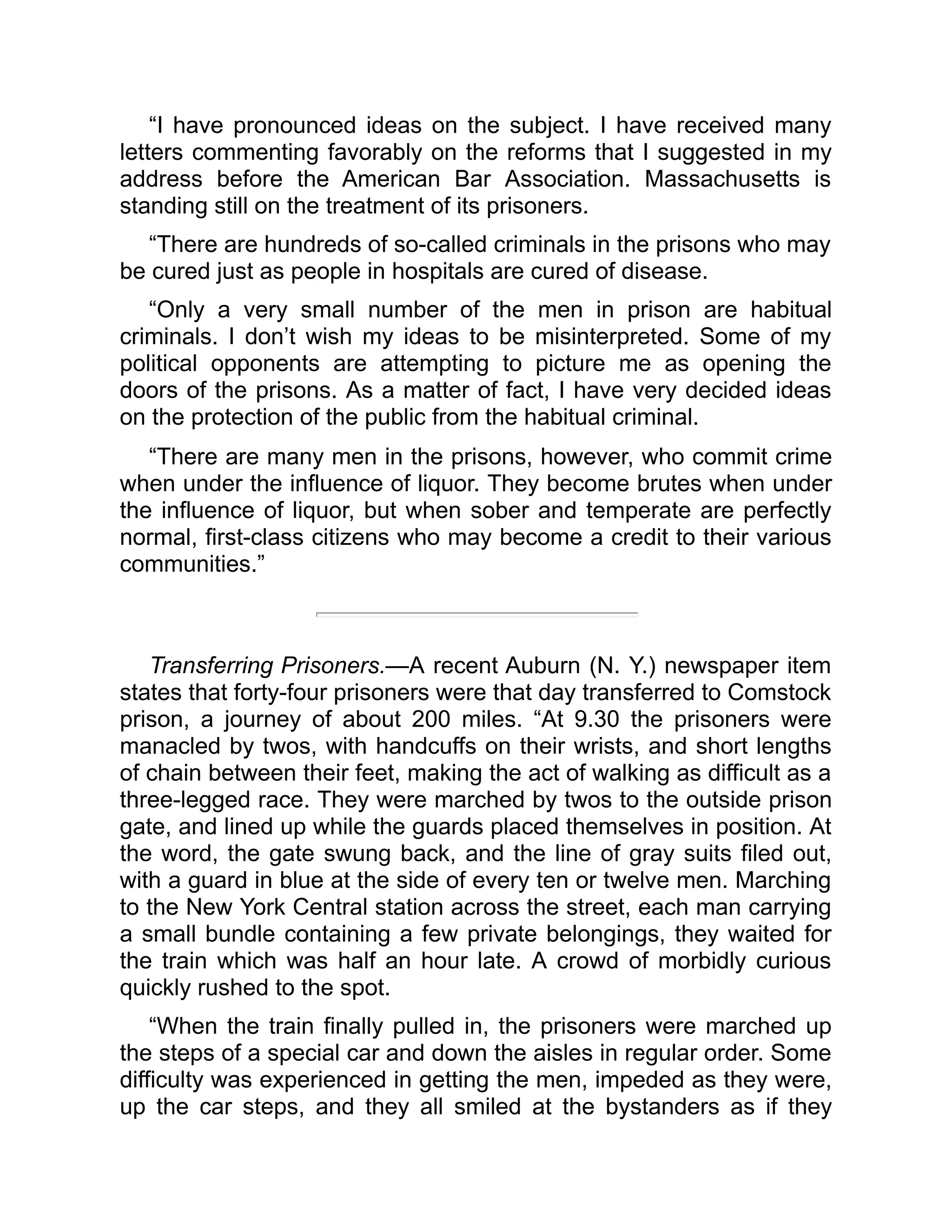 “I have pronounced ideas on the subject. I have received many
letters commenting favorably on the reforms that I suggested in my
address before the American Bar Association. Massachusetts is
standing still on the treatment of its prisoners.
“There are hundreds of so-called criminals in the prisons who may
be cured just as people in hospitals are cured of disease.
“Only a very small number of the men in prison are habitual
criminals. I don’t wish my ideas to be misinterpreted. Some of my
political opponents are attempting to picture me as opening the
doors of the prisons. As a matter of fact, I have very decided ideas
on the protection of the public from the habitual criminal.
“There are many men in the prisons, however, who commit crime
when under the influence of liquor. They become brutes when under
the influence of liquor, but when sober and temperate are perfectly
normal, first-class citizens who may become a credit to their various
communities.”
Transferring Prisoners.—A recent Auburn (N. Y.) newspaper item
states that forty-four prisoners were that day transferred to Comstock
prison, a journey of about 200 miles. “At 9.30 the prisoners were
manacled by twos, with handcuffs on their wrists, and short lengths
of chain between their feet, making the act of walking as difficult as a
three-legged race. They were marched by twos to the outside prison
gate, and lined up while the guards placed themselves in position. At
the word, the gate swung back, and the line of gray suits filed out,
with a guard in blue at the side of every ten or twelve men. Marching
to the New York Central station across the street, each man carrying
a small bundle containing a few private belongings, they waited for
the train which was half an hour late. A crowd of morbidly curious
quickly rushed to the spot.
“When the train finally pulled in, the prisoners were marched up
the steps of a special car and down the aisles in regular order. Some
difficulty was experienced in getting the men, impeded as they were,
up the car steps, and they all smiled at the bystanders as if they
 