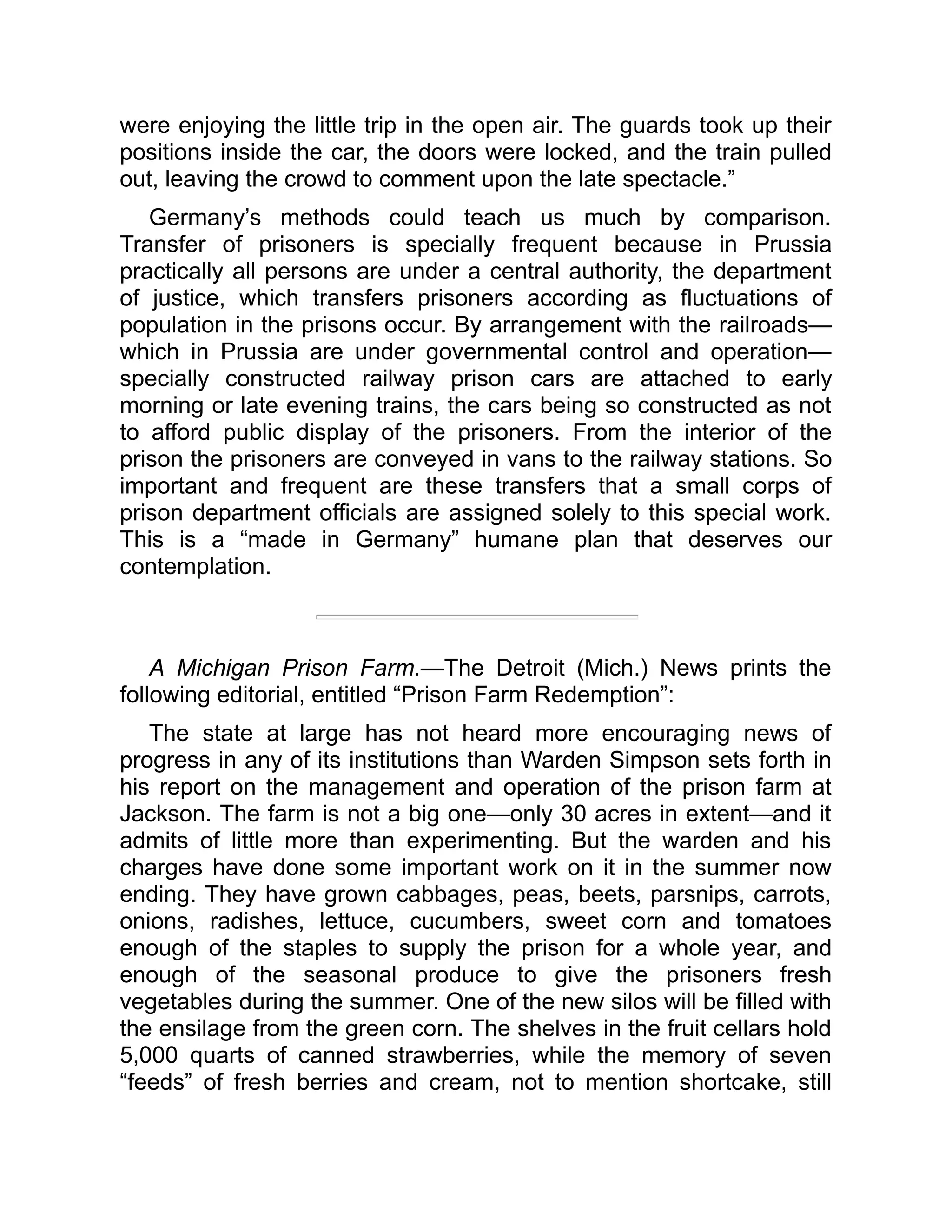 were enjoying the little trip in the open air. The guards took up their
positions inside the car, the doors were locked, and the train pulled
out, leaving the crowd to comment upon the late spectacle.”
Germany’s methods could teach us much by comparison.
Transfer of prisoners is specially frequent because in Prussia
practically all persons are under a central authority, the department
of justice, which transfers prisoners according as fluctuations of
population in the prisons occur. By arrangement with the railroads—
which in Prussia are under governmental control and operation—
specially constructed railway prison cars are attached to early
morning or late evening trains, the cars being so constructed as not
to afford public display of the prisoners. From the interior of the
prison the prisoners are conveyed in vans to the railway stations. So
important and frequent are these transfers that a small corps of
prison department officials are assigned solely to this special work.
This is a “made in Germany” humane plan that deserves our
contemplation.
A Michigan Prison Farm.—The Detroit (Mich.) News prints the
following editorial, entitled “Prison Farm Redemption”:
The state at large has not heard more encouraging news of
progress in any of its institutions than Warden Simpson sets forth in
his report on the management and operation of the prison farm at
Jackson. The farm is not a big one—only 30 acres in extent—and it
admits of little more than experimenting. But the warden and his
charges have done some important work on it in the summer now
ending. They have grown cabbages, peas, beets, parsnips, carrots,
onions, radishes, lettuce, cucumbers, sweet corn and tomatoes
enough of the staples to supply the prison for a whole year, and
enough of the seasonal produce to give the prisoners fresh
vegetables during the summer. One of the new silos will be filled with
the ensilage from the green corn. The shelves in the fruit cellars hold
5,000 quarts of canned strawberries, while the memory of seven
“feeds” of fresh berries and cream, not to mention shortcake, still
 