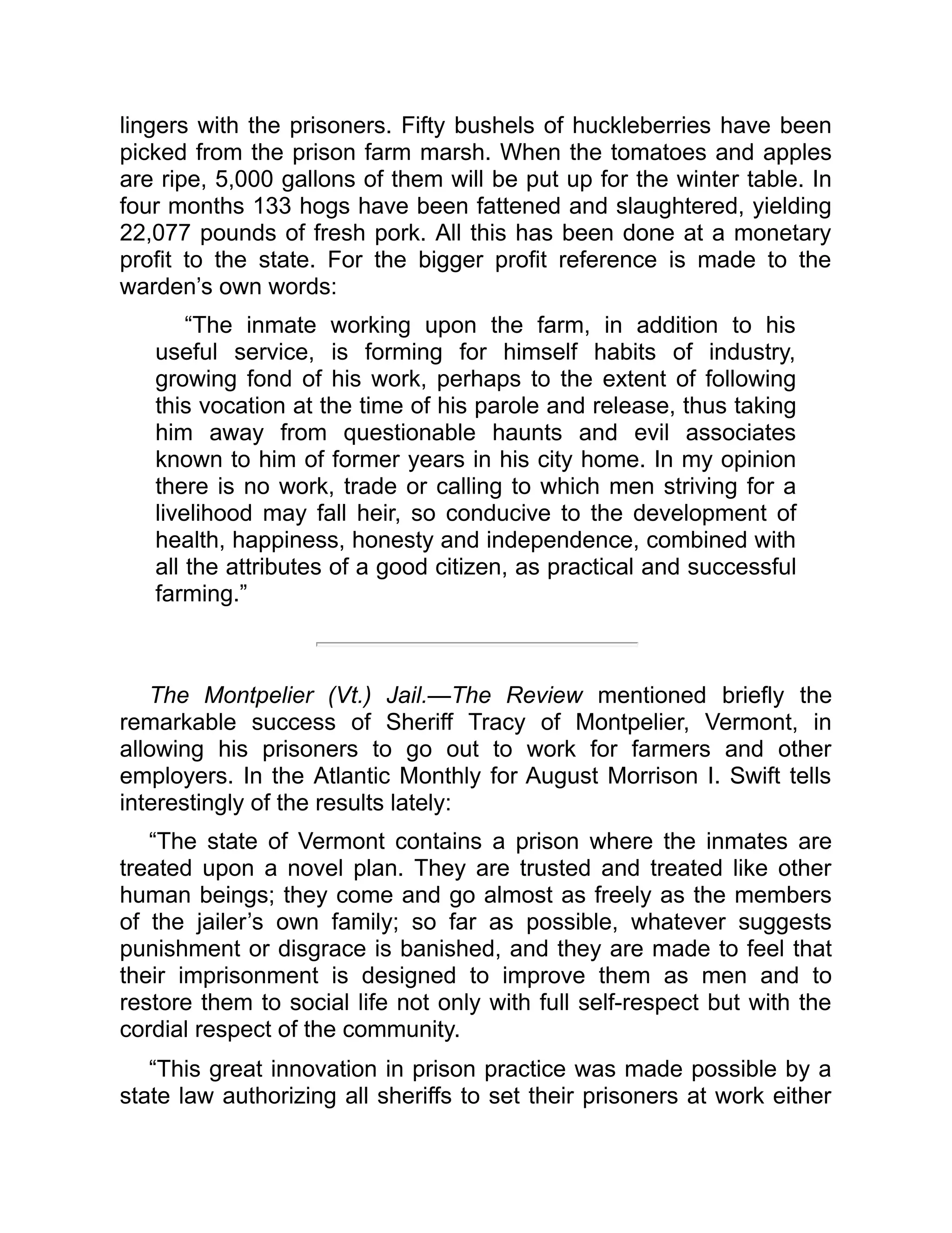lingers with the prisoners. Fifty bushels of huckleberries have been
picked from the prison farm marsh. When the tomatoes and apples
are ripe, 5,000 gallons of them will be put up for the winter table. In
four months 133 hogs have been fattened and slaughtered, yielding
22,077 pounds of fresh pork. All this has been done at a monetary
profit to the state. For the bigger profit reference is made to the
warden’s own words:
“The inmate working upon the farm, in addition to his
useful service, is forming for himself habits of industry,
growing fond of his work, perhaps to the extent of following
this vocation at the time of his parole and release, thus taking
him away from questionable haunts and evil associates
known to him of former years in his city home. In my opinion
there is no work, trade or calling to which men striving for a
livelihood may fall heir, so conducive to the development of
health, happiness, honesty and independence, combined with
all the attributes of a good citizen, as practical and successful
farming.”
The Montpelier (Vt.) Jail.—The Review mentioned briefly the
remarkable success of Sheriff Tracy of Montpelier, Vermont, in
allowing his prisoners to go out to work for farmers and other
employers. In the Atlantic Monthly for August Morrison I. Swift tells
interestingly of the results lately:
“The state of Vermont contains a prison where the inmates are
treated upon a novel plan. They are trusted and treated like other
human beings; they come and go almost as freely as the members
of the jailer’s own family; so far as possible, whatever suggests
punishment or disgrace is banished, and they are made to feel that
their imprisonment is designed to improve them as men and to
restore them to social life not only with full self-respect but with the
cordial respect of the community.
“This great innovation in prison practice was made possible by a
state law authorizing all sheriffs to set their prisoners at work either
 