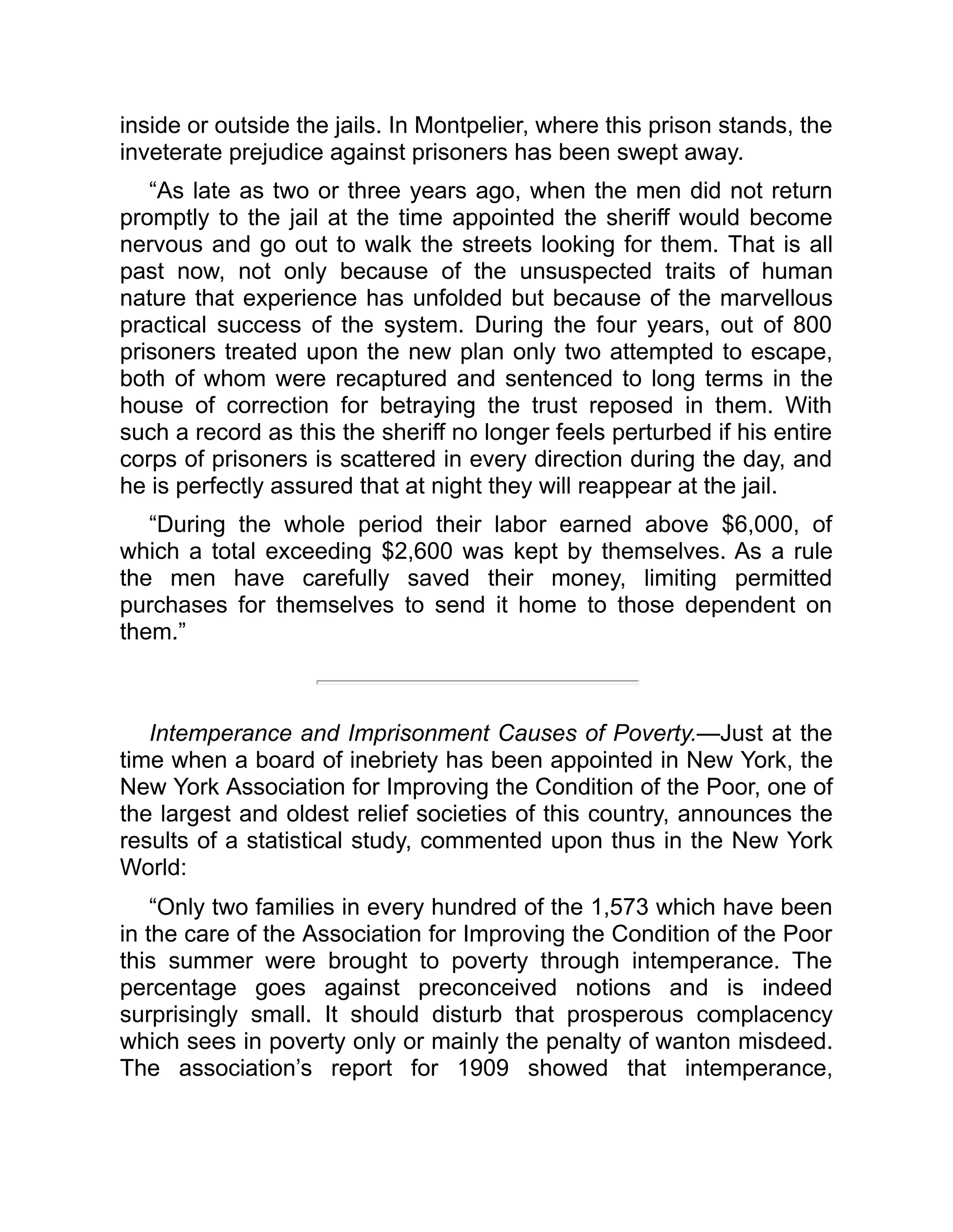 inside or outside the jails. In Montpelier, where this prison stands, the
inveterate prejudice against prisoners has been swept away.
“As late as two or three years ago, when the men did not return
promptly to the jail at the time appointed the sheriff would become
nervous and go out to walk the streets looking for them. That is all
past now, not only because of the unsuspected traits of human
nature that experience has unfolded but because of the marvellous
practical success of the system. During the four years, out of 800
prisoners treated upon the new plan only two attempted to escape,
both of whom were recaptured and sentenced to long terms in the
house of correction for betraying the trust reposed in them. With
such a record as this the sheriff no longer feels perturbed if his entire
corps of prisoners is scattered in every direction during the day, and
he is perfectly assured that at night they will reappear at the jail.
“During the whole period their labor earned above $6,000, of
which a total exceeding $2,600 was kept by themselves. As a rule
the men have carefully saved their money, limiting permitted
purchases for themselves to send it home to those dependent on
them.”
Intemperance and Imprisonment Causes of Poverty.—Just at the
time when a board of inebriety has been appointed in New York, the
New York Association for Improving the Condition of the Poor, one of
the largest and oldest relief societies of this country, announces the
results of a statistical study, commented upon thus in the New York
World:
“Only two families in every hundred of the 1,573 which have been
in the care of the Association for Improving the Condition of the Poor
this summer were brought to poverty through intemperance. The
percentage goes against preconceived notions and is indeed
surprisingly small. It should disturb that prosperous complacency
which sees in poverty only or mainly the penalty of wanton misdeed.
The association’s report for 1909 showed that intemperance,
 