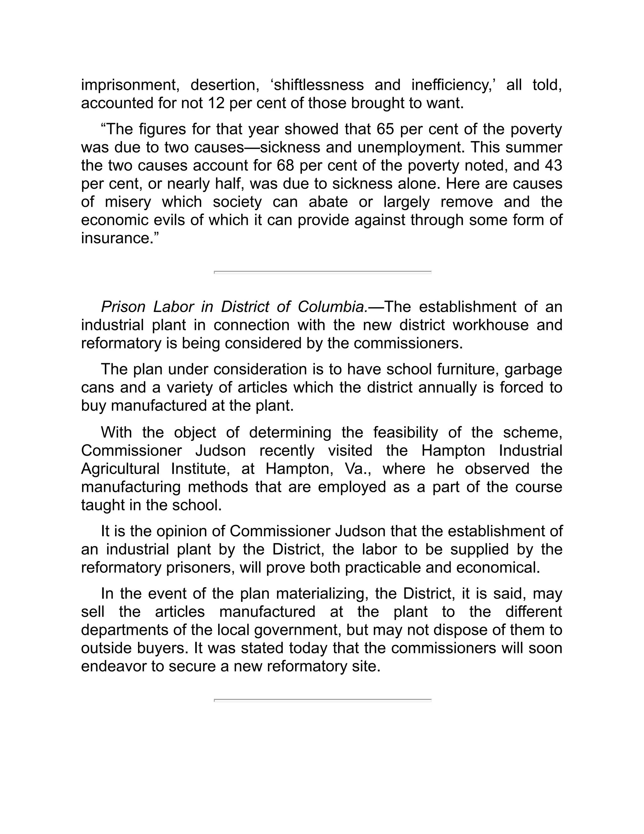 imprisonment, desertion, ‘shiftlessness and inefficiency,’ all told,
accounted for not 12 per cent of those brought to want.
“The figures for that year showed that 65 per cent of the poverty
was due to two causes—sickness and unemployment. This summer
the two causes account for 68 per cent of the poverty noted, and 43
per cent, or nearly half, was due to sickness alone. Here are causes
of misery which society can abate or largely remove and the
economic evils of which it can provide against through some form of
insurance.”
Prison Labor in District of Columbia.—The establishment of an
industrial plant in connection with the new district workhouse and
reformatory is being considered by the commissioners.
The plan under consideration is to have school furniture, garbage
cans and a variety of articles which the district annually is forced to
buy manufactured at the plant.
With the object of determining the feasibility of the scheme,
Commissioner Judson recently visited the Hampton Industrial
Agricultural Institute, at Hampton, Va., where he observed the
manufacturing methods that are employed as a part of the course
taught in the school.
It is the opinion of Commissioner Judson that the establishment of
an industrial plant by the District, the labor to be supplied by the
reformatory prisoners, will prove both practicable and economical.
In the event of the plan materializing, the District, it is said, may
sell the articles manufactured at the plant to the different
departments of the local government, but may not dispose of them to
outside buyers. It was stated today that the commissioners will soon
endeavor to secure a new reformatory site.
 